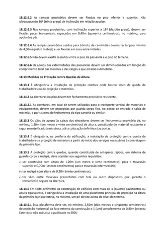 Este texto não substitui o publicado no DOU
18.12.6.2 As rampas provisórias devem ser fixadas no piso inferior e superior, não
ultrapassando 30º (trinta graus) de inclinação em relação ao piso.
18.12.6.3 Nas rampas provisórias, com inclinação superior a 18º (dezoito graus), devem ser
fixadas peças transversais, espaçadas em 0,40m (quarenta centímetros), no máximo, para
apoio dos pés.
18.12.6.4 As rampas provisórias usadas para trânsito de caminhões devem ter largura mínima
de 4,00m (quatro metros) e ser fixadas em suas extremidades.
18.12.6.5 Não devem existir ressaltos entre o piso da passarela e o piso do terreno.
18.12.6.6 Os apoios das extremidades das passarelas devem ser dimensionados em função do
comprimento total das mesmas e das cargas a que estarão submetidas.
18.13 Medidas de Proteção contra Quedas de Altura
18.13.1 É obrigatória a instalação de proteção coletiva onde houver risco de queda de
trabalhadores ou de projeção e materiais.
18.13.2 As aberturas no piso devem ter fechamento provisório resistente.
18.13.2.1 As aberturas, em caso de serem utilizadas para o transporte vertical de materiais e
equipamentos, devem ser protegidas por guarda-corpo fixo, no ponto de entrada e saída de
material, e por sistema de fechamento do tipo cancela ou similar.
18.13.3 Os vãos de acesso às caixas dos elevadores devem ter fechamento provisório de, no
mínimo, 1,20m (um metro e vinte centímetros) de altura, constituído de material resistente e
seguramente fixado à estrutura, até a colocação definitiva das portas.
18.13.4 É obrigatória, na periferia da edificação, a instalação de proteção contra queda de
trabalhadores e projeção de materiais a partir do início dos serviços necessários à concretagem
da primeira laje.
18.13.5 A proteção contra quedas, quando constituída de anteparos rígidos, em sistema de
guarda-corpo e rodapé, deve atender aos seguintes requisitos:
a) ser construída com altura de 1,20m (um metro e vinte centímetros) para o travessão
superior e 0,70m (setenta centímetros) para o travessão intermediário;
b) ter rodapé com altura de 0,20m (vinte centímetros);
c) ter vãos entre travessas preenchidos com tela ou outro dispositivo que garanta o
fechamento seguro da abertura.
18.13.6 Em todo perímetro da construção de edifícios com mais de 4 (quatro) pavimentos ou
altura equivalente, é obrigatória a instalação de uma plataforma principal de proteção na altura
da primeira laje que esteja, no mínimo, um pé-direito acima do nível do terreno.
18.13.6.1 Essa plataforma deve ter, no mínimo, 2,50m (dois metros e cinqüenta centímetros)
de projeção horizontal da face externa da construção e 1 (um) complemento de 0,80m (oitenta
 