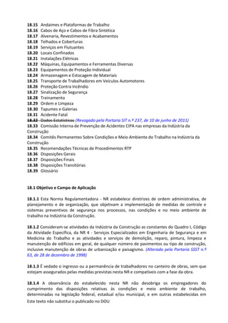 Este texto não substitui o publicado no DOU
18.15 Andaimes e Plataformas de Trabalho
18.16 Cabos de Aço e Cabos de Fibra Sintética
18.17 Alvenaria, Revestimentos e Acabamentos
18.18 Telhados e Coberturas
18.19 Serviços em Flutuantes
18.20 Locais Confinados
18.21 Instalações Elétricas
18.22 Máquinas, Equipamentos e Ferramentas Diversas
18.23 Equipamentos de Proteção Individual
18.24 Armazenagem e Estocagem de Materiais
18.25 Transporte de Trabalhadores em Veículos Automotores
18.26 Proteção Contra Incêndio
18.27 Sinalização de Segurança
18.28 Treinamento
18.29 Ordem e Limpeza
18.30 Tapumes e Galerias
18.31 Acidente Fatal
18.32 Dados Estatísticos (Revogado pela Portaria SIT n.º 237, de 10 de junho de 2011)
18.33 Comissão Interna de Prevenção de Acidentes CIPA nas empresas da Indústria da
Construção
18.34 Comitês Permanentes Sobre Condições e Meio Ambiente do Trabalho na Indústria da
Construção
18.35 Recomendações Técnicas de Procedimentos RTP
18.36 Disposições Gerais
18.37 Disposições Finais
18.38 Disposições Transitórias
18.39 Glossário
18.1 Objetivo e Campo de Aplicação
18.1.1 Esta Norma Regulamentadora - NR estabelece diretrizes de ordem administrativa, de
planejamento e de organização, que objetivam a implementação de medidas de controle e
sistemas preventivos de segurança nos processos, nas condições e no meio ambiente de
trabalho na Indústria da Construção.
18.1.2 Consideram-se atividades da Indústria da Construção as constantes do Quadro I, Código
da Atividade Específica, da NR 4 - Serviços Especializados em Engenharia de Segurança e em
Medicina do Trabalho e as atividades e serviços de demolição, reparo, pintura, limpeza e
manutenção de edifícios em geral, de qualquer número de pavimentos ou tipo de construção,
inclusive manutenção de obras de urbanização e paisagismo. (Alterado pela Portaria SSST n.º
63, de 28 de dezembro de 1998)
18.1.3 É vedado o ingresso ou a permanência de trabalhadores no canteiro de obras, sem que
estejam assegurados pelas medidas previstas nesta NR e compatíveis com a fase da obra.
18.1.4 A observância do estabelecido nesta NR não desobriga os empregadores do
cumprimento das disposições relativas às condições e meio ambiente de trabalho,
determinadas na legislação federal, estadual e/ou municipal, e em outras estabelecidas em
 