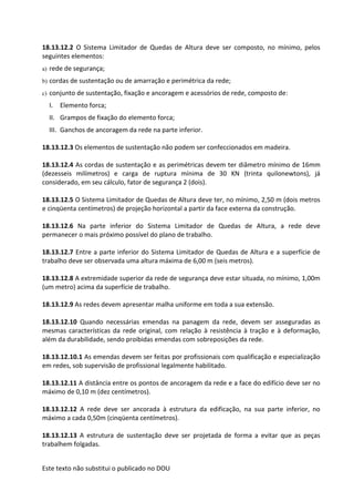 Este texto não substitui o publicado no DOU
18.13.12.2 O Sistema Limitador de Quedas de Altura deve ser composto, no mínimo, pelos
seguintes elementos:
a) rede de segurança;
b) cordas de sustentação ou de amarração e perimétrica da rede;
c) conjunto de sustentação, fixação e ancoragem e acessórios de rede, composto de:
I. Elemento forca;
II. Grampos de fixação do elemento forca;
III. Ganchos de ancoragem da rede na parte inferior.
18.13.12.3 Os elementos de sustentação não podem ser confeccionados em madeira.
18.13.12.4 As cordas de sustentação e as perimétricas devem ter diâmetro mínimo de 16mm
(dezesseis milímetros) e carga de ruptura mínima de 30 KN (trinta quilonewtons), já
considerado, em seu cálculo, fator de segurança 2 (dois).
18.13.12.5 O Sistema Limitador de Quedas de Altura deve ter, no mínimo, 2,50 m (dois metros
e cinqüenta centímetros) de projeção horizontal a partir da face externa da construção.
18.13.12.6 Na parte inferior do Sistema Limitador de Quedas de Altura, a rede deve
permanecer o mais próximo possível do plano de trabalho.
18.13.12.7 Entre a parte inferior do Sistema Limitador de Quedas de Altura e a superfície de
trabalho deve ser observada uma altura máxima de 6,00 m (seis metros).
18.13.12.8 A extremidade superior da rede de segurança deve estar situada, no mínimo, 1,00m
(um metro) acima da superfície de trabalho.
18.13.12.9 As redes devem apresentar malha uniforme em toda a sua extensão.
18.13.12.10 Quando necessárias emendas na panagem da rede, devem ser asseguradas as
mesmas características da rede original, com relação à resistência à tração e à deformação,
além da durabilidade, sendo proibidas emendas com sobreposições da rede.
18.13.12.10.1 As emendas devem ser feitas por profissionais com qualificação e especialização
em redes, sob supervisão de profissional legalmente habilitado.
18.13.12.11 A distância entre os pontos de ancoragem da rede e a face do edifício deve ser no
máximo de 0,10 m (dez centímetros).
18.13.12.12 A rede deve ser ancorada à estrutura da edificação, na sua parte inferior, no
máximo a cada 0,50m (cinqüenta centímetros).
18.13.12.13 A estrutura de sustentação deve ser projetada de forma a evitar que as peças
trabalhem folgadas.
 