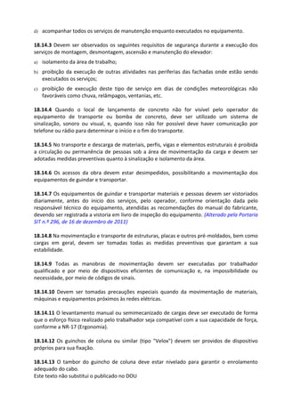 Este texto não substitui o publicado no DOU
d) acompanhar todos os serviços de manutenção enquanto executados no equipamento.
18.14.3 Devem ser observados os seguintes requisitos de segurança durante a execução dos
serviços de montagem, desmontagem, ascensão e manutenção do elevador:
a) isolamento da área de trabalho;
b) proibição da execução de outras atividades nas periferias das fachadas onde estão sendo
executados os serviços;
c) proibição de execução deste tipo de serviço em dias de condições meteorológicas não
favoráveis como chuva, relâmpagos, ventanias, etc.
18.14.4 Quando o local de lançamento de concreto não for visível pelo operador do
equipamento de transporte ou bomba de concreto, deve ser utilizado um sistema de
sinalização, sonoro ou visual, e, quando isso não for possível deve haver comunicação por
telefone ou rádio para determinar o início e o fim do transporte.
18.14.5 No transporte e descarga de materiais, perfis, vigas e elementos estruturais é proibida
a circulação ou permanência de pessoas sob a área de movimentação da carga e devem ser
adotadas medidas preventivas quanto à sinalização e isolamento da área.
18.14.6 Os acessos da obra devem estar desimpedidos, possibilitando a movimentação dos
equipamentos de guindar e transportar.
18.14.7 Os equipamentos de guindar e transportar materiais e pessoas devem ser vistoriados
diariamente, antes do inicio dos serviços, pelo operador, conforme orientação dada pelo
responsável técnico do equipamento, atendidas as recomendações do manual do fabricante,
devendo ser registrada a vistoria em livro de inspeção do equipamento. (Alterado pela Portaria
SIT n.º 296, de 16 de dezembro de 2011)
18.14.8 Na movimentação e transporte de estruturas, placas e outros pré-moldados, bem como
cargas em geral, devem ser tomadas todas as medidas preventivas que garantam a sua
estabilidade.
18.14.9 Todas as manobras de movimentação devem ser executadas por trabalhador
qualificado e por meio de dispositivos eficientes de comunicação e, na impossibilidade ou
necessidade, por meio de códigos de sinais.
18.14.10 Devem ser tomadas precauções especiais quando da movimentação de materiais,
máquinas e equipamentos próximos às redes elétricas.
18.14.11 O levantamento manual ou semimecanizado de cargas deve ser executado de forma
que o esforço físico realizado pelo trabalhador seja compatível com a sua capacidade de força,
conforme a NR-17 (Ergonomia).
18.14.12 Os guinchos de coluna ou similar (tipo "Velox") devem ser providos de dispositivo
próprios para sua fixação.
18.14.13 O tambor do guincho de coluna deve estar nivelado para garantir o enrolamento
adequado do cabo.
 
