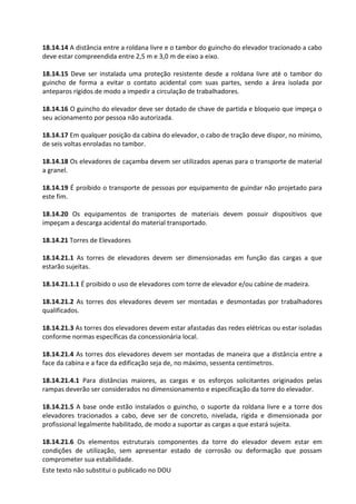 Este texto não substitui o publicado no DOU
18.14.14 A distância entre a roldana livre e o tambor do guincho do elevador tracionado a cabo
deve estar compreendida entre 2,5 m e 3,0 m de eixo a eixo.
18.14.15 Deve ser instalada uma proteção resistente desde a roldana livre até o tambor do
guincho de forma a evitar o contato acidental com suas partes, sendo a área isolada por
anteparos rígidos de modo a impedir a circulação de trabalhadores.
18.14.16 O guincho do elevador deve ser dotado de chave de partida e bloqueio que impeça o
seu acionamento por pessoa não autorizada.
18.14.17 Em qualquer posição da cabina do elevador, o cabo de tração deve dispor, no mínimo,
de seis voltas enroladas no tambor.
18.14.18 Os elevadores de caçamba devem ser utilizados apenas para o transporte de material
a granel.
18.14.19 É proibido o transporte de pessoas por equipamento de guindar não projetado para
este fim.
18.14.20 Os equipamentos de transportes de materiais devem possuir dispositivos que
impeçam a descarga acidental do material transportado.
18.14.21 Torres de Elevadores
18.14.21.1 As torres de elevadores devem ser dimensionadas em função das cargas a que
estarão sujeitas.
18.14.21.1.1 É proibido o uso de elevadores com torre de elevador e/ou cabine de madeira.
18.14.21.2 As torres dos elevadores devem ser montadas e desmontadas por trabalhadores
qualificados.
18.14.21.3 As torres dos elevadores devem estar afastadas das redes elétricas ou estar isoladas
conforme normas específicas da concessionária local.
18.14.21.4 As torres dos elevadores devem ser montadas de maneira que a distância entre a
face da cabina e a face da edificação seja de, no máximo, sessenta centímetros.
18.14.21.4.1 Para distâncias maiores, as cargas e os esforços solicitantes originados pelas
rampas deverão ser considerados no dimensionamento e especificação da torre do elevador.
18.14.21.5 A base onde estão instalados o guincho, o suporte da roldana livre e a torre dos
elevadores tracionados a cabo, deve ser de concreto, nivelada, rígida e dimensionada por
profissional legalmente habilitado, de modo a suportar as cargas a que estará sujeita.
18.14.21.6 Os elementos estruturais componentes da torre do elevador devem estar em
condições de utilização, sem apresentar estado de corrosão ou deformação que possam
comprometer sua estabilidade.
 