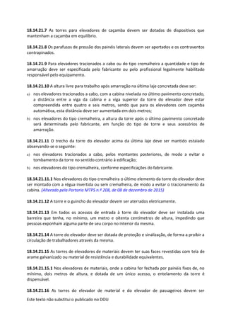 Este texto não substitui o publicado no DOU
18.14.21.7 As torres para elevadores de caçamba devem ser dotadas de dispositivos que
mantenham a caçamba em equilíbrio.
18.14.21.8 Os parafusos de pressão dos painéis laterais devem ser apertados e os contraventos
contrapinados.
18.14.21.9 Para elevadores tracionados a cabo ou do tipo cremalheira a quantidade e tipo de
amarração deve ser especificada pelo fabricante ou pelo profissional legalmente habilitado
responsável pelo equipamento.
18.14.21.10 A altura livre para trabalho após amarração na última laje concretada deve ser:
a) nos elevadores tracionados a cabo, com a cabina nivelada no último pavimento concretado,
a distância entre a viga da cabina e a viga superior da torre do elevador deve estar
compreendida entre quatro e seis metros, sendo que para os elevadores com caçamba
automática, esta distância deve ser aumentada em dois metros;
b) nos elevadores do tipo cremalheira, a altura da torre após o último pavimento concretado
será determinada pelo fabricante, em função do tipo de torre e seus acessórios de
amarração.
18.14.21.11 O trecho da torre do elevador acima da última laje deve ser mantido estaiado
observando-se o seguinte:
a) nos elevadores tracionados a cabo, pelos montantes posteriores, de modo a evitar o
tombamento da torre no sentido contrário à edificação;
b) nos elevadores do tipo cremalheira, conforme especificações do fabricante.
18.14.21.11.1 Nos elevadores do tipo cremalheira o último elemento da torre do elevador deve
ser montado com a régua invertida ou sem cremalheira, de modo a evitar o tracionamento da
cabina. (Alterado pela Portaria MTPS n.º 208, de 08 de dezembro de 2015)
18.14.21.12 A torre e o guincho do elevador devem ser aterrados eletricamente.
18.14.21.13 Em todos os acessos de entrada à torre do elevador deve ser instalada uma
barreira que tenha, no mínimo, um metro e oitenta centímetros de altura, impedindo que
pessoas exponham alguma parte de seu corpo no interior da mesma.
18.14.21.14 A torre do elevador deve ser dotada de proteção e sinalização, de forma a proibir a
circulação de trabalhadores através da mesma.
18.14.21.15 As torres de elevadores de materiais devem ter suas faces revestidas com tela de
arame galvanizado ou material de resistência e durabilidade equivalentes.
18.14.21.15.1 Nos elevadores de materiais, onde a cabina for fechada por painéis fixos de, no
mínimo, dois metros de altura, e dotada de um único acesso, o entelamento da torre é
dispensável.
18.14.21.16 As torres do elevador de material e do elevador de passageiros devem ser
 