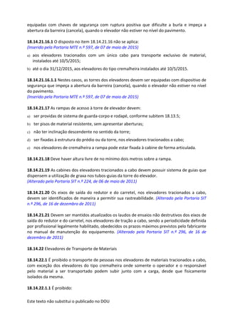 Este texto não substitui o publicado no DOU
equipadas com chaves de segurança com ruptura positiva que dificulte a burla e impeça a
abertura da barreira (cancela), quando o elevador não estiver no nível do pavimento.
18.14.21.16.1 O disposto no item 18.14.21.16 não se aplica:
(Inserido pela Portaria MTE n.º 597, de 07 de maio de 2015)
a) aos elevadores tracionados com um único cabo para transporte exclusivo de material,
instalados até 10/5/2015;
b) até o dia 31/12/2015, aos elevadores do tipo cremalheira instalados até 10/5/2015.
18.14.21.16.1.1 Nestes casos, as torres dos elevadores devem ser equipadas com dispositivo de
segurança que impeça a abertura da barreira (cancela), quando o elevador não estiver no nível
do pavimento.
(Inserido pela Portaria MTE n.º 597, de 07 de maio de 2015)
18.14.21.17 As rampas de acesso à torre de elevador devem:
a) ser providas de sistema de guarda-corpo e rodapé, conforme subitem 18.13.5;
b) ter pisos de material resistente, sem apresentar aberturas;
c) não ter inclinação descendente no sentido da torre;
d) ser fixadas à estrutura do prédio ou da torre, nos elevadores tracionados a cabo;
e) nos elevadores de cremalheira a rampa pode estar fixada à cabine de forma articulada.
18.14.21.18 Deve haver altura livre de no mínimo dois metros sobre a rampa.
18.14.21.19 As cabines dos elevadores tracionados a cabo devem possuir sistema de guias que
dispensem a utilização de graxa nos tubos-guias da torre do elevador.
(Alterado pela Portaria SIT n.º 224, de 06 de maio de 2011)
18.14.21.20 Os eixos de saída do redutor e do carretel, nos elevadores tracionados a cabo,
devem ser identificados de maneira a permitir sua rastreabilidade. (Alterado pela Portaria SIT
n.º 296, de 16 de dezembro de 2011)
18.14.21.21 Devem ser mantidos atualizados os laudos de ensaios não destrutivos dos eixos de
saída do redutor e do carretel, nos elevadores de tração a cabo, sendo a periodicidade definida
por profissional legalmente habilitado, obedecidos os prazos máximos previstos pelo fabricante
no manual de manutenção do equipamento. (Alterado pela Portaria SIT n.º 296, de 16 de
dezembro de 2011)
18.14.22 Elevadores de Transporte de Materiais
18.14.22.1 É proibido o transporte de pessoas nos elevadores de materiais tracionados a cabo,
com exceção dos elevadores do tipo cremalheira onde somente o operador e o responsável
pelo material a ser transportado podem subir junto com a carga, desde que fisicamente
isolados da mesma.
18.14.22.1.1 É proibido:
 