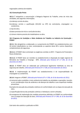 Este texto não substitui o publicado no DOU
negociações coletivas de trabalho.
18.2 Comunicação Prévia
18.2.1 É obrigatória a comunicação à Delegacia Regional do Trabalho, antes do início das
atividades, das seguintes informações:
a) endereço correto da obra;
b) endereço correto e qualificação (CEI,CGC ou CPF) do contratante, empregador ou
condomínio;
c) tipo de obra;
d) datas previstas do início e conclusão da obra;
e) número máximo previsto de trabalhadores na obra.
18.3 Programa de Condições e Meio Ambiente de Trabalho na Indústria da Construção -
PCMAT
18.3.1. São obrigatórios a elaboração e o cumprimento do PCMAT nos estabelecimentos com
20 (vinte) trabalhadores ou mais, contemplando os aspectos desta NR e outros dispositivos
complementares de segurança.
18.3.1.1. O PCMAT deve contemplar as exigências contidas na NR 9 - Programa de Prevenção e
Riscos Ambientais.
18.3.1.2. O PCMAT deve ser mantido no estabelecimento à disposição do órgão regional do
Ministério do Trabalho e Emprego - MTE. (Alterado pela Portaria SIT n.º 296, de 16 de
dezembro de 2011)
18.3.2. O PCMAT deve ser elaborado por profissional legalmente habilitado na área de
segurança do trabalho. (Alterado pela Portaria SIT n.º 296, de 16 de dezembro de 2011)
18.3.3. A implementação do PCMAT nos estabelecimentos é de responsabilidade do
empregador ou condomínio.
18.3.4. Integram o PCMAT: (Alterado pela Portaria SIT n.º 296, de 16 de dezembro de 2011)
a) memorial sobre condições e meio ambiente de trabalho nas atividades e operações, levando-
se em consideração riscos de acidentes e de doenças do trabalho e suas respectivas medidas
preventivas;
b) projeto de execução das proteções coletivas em conformidade com as etapas de execução da
obra;
c) especificação técnica das proteções coletivas e individuais a serem utilizadas;
d) cronograma de implantação das medidas preventivas definidas no PCMAT em conformidade
com as etapas de execução da obra; (Alterada pela Portaria SIT n.º 296, de 16 de dezembro
de 2011)
 