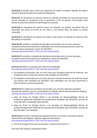Este texto não substitui o publicado no DOU
18.14.22.6 O elevador deve contar com dispositivo de tração na subida e descida, de modo a
impedir a descida da cabina em queda livre (banguela).
18.14.22.7 Os elevadores de materiais devem ser dotados de botão em cada pavimento para
acionar lâmpada ou campainha junto ao guincheiro a fim de garantir comunicação única
através de painel de controle de identificação de chamada.
18.14.22.8 Os elevadores de materiais devem ser providos, nas laterais, de painéis fixos de
contenção com altura em torno de um metro e, nas demais faces, de portas ou painéis
removíveis.
18.14.22.9 Os elevadores de materiais de tração a cabo devem ser dotados de cobertura fixa,
basculável ou removível.
18.14.22.10 É proibida a instalação de elevadores tracionados com um único cabo para
transporte exclusivo de materiais em edificações com mais de treze pavimentos a partir do
térreo ou altura equivalente, a partir de 10/5/2015.
(Inserido pela Portaria MTE n.º 597, de 07 de maio de 2015)
18.14.22.11 É proibida a instalação de elevadores tracionados com um único cabo para
transporte exclusivo de materiais em edificações, a partir de 10/5/2017.
(Inserido pela Portaria MTE n.º 597, de 07 de maio de 2015)
18.14.22.12 Podem ser utilizados até o término da edificação:
(Inserido pela Portaria MTE n.º 597, de 07 de maio de 2015)
a) Os elevadores tracionados com um único cabo para transporte exclusivo de materiais, sem
limitação de altura, desde que tenham sido instalados até 10/5/2015;
b) Os elevadores tracionados com um único cabo para transporte exclusivo de materiais, desde
que tenham sido instalados até 10/5/2017, para edificações com até treze pavimentos a
partir do térreo ou altura equivalente.
18.14.22.13 Em relação aos elevadores tracionados com um único cabo para transporte
exclusivo de materiais, deve ser encaminhado ao Sindicato Laboral representativo da categoria:
(Inserido pela Portaria MTE n.º 597, de 07 de maio de 2015)
a) cópia do Termo de Entrega Técnica e da Anotação de Responsabilidade Técnica do
profissional legalmente habilitado dos equipamentos instalados até 10/5/2015, no prazo de
trinta dias após a publicação desta portaria;
b) cópia do Termo de Entrega Técnica e da Anotação de Responsabilidade Técnica do
profissional legalmente habilitado dos equipamentos instalados após 10/5/2015, no prazo de
dez dias após a sua instalação.
18.14.22.13.1 Durante a utilização do equipamento deve ser enviada, ao Sindicato Laboral
representativo da categoria, cópia dos seguintes documentos:
(Inserido pela Portaria MTE n.º 597, de 07 de maio de 2015)
a) Termo de Entrega Técnica das manutenções, conforme item 18.14.1.7;
 