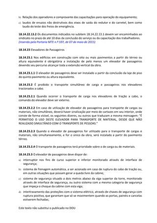 Este texto não substitui o publicado no DOU
b) Relação dos operadores e comprovante das capacitações para operação do equipamento;
c) laudos de ensaios não destrutivos dos eixos de saída do redutor e do carretel, bem como
laudo do teste dos freios de emergência.
18.14.22.13.2 Os documentos indicados no subitem 18.14.22.13.1 devem ser encaminhados ao
sindicato no prazo de até 10 dias da conclusão do serviço ou da capacitação dos trabalhadores.
(Inserido pela Portaria MTE n.º 597, de 07 de maio de 2015)
18.14.23 Elevadores de Passageiros
18.14.23.1 Nos edifícios em construção com oito ou mais pavimentos a partir do térreo ou
altura equivalente é obrigatória a instalação de pelo menos um elevador de passageiros
devendo seu percurso alcançar toda a extensão vertical da obra.
18.14.23.1.1 O elevador de passageiros deve ser instalado a partir da conclusão da laje de piso
do quinto pavimento ou altura equivalente.
18.14.23.2 É proibido o transporte simultâneo de carga e passageiros nos elevadores
tracionados a cabo.
18.14.23.2.1 Quando ocorrer o transporte de carga nos elevadores de tração a cabo, o
comando do elevador deve ser externo.
18.14.23.2.2 Em caso de utilização de elevador de passageiros para transporte de cargas ou
materiais, não simultâneo, deverá haver sinalização por meio de cartazes em seu interior, onde
conste de forma visível, os seguintes dizeres, ou outros que traduzam a mesma mensagem: “É
PERMITIDO O USO DESTE ELEVADOR PARA TRANSPORTE DE MATERIAL, DESDE QUE NÃO
REALIZADO SIMULTÂNEO COM O TRANSPORTE DE PESSOAS.”
18.14.23.2.3 Quando o elevador de passageiros for utilizado para o transporte de cargas e
materiais, não simultaneamente, e for o único da obra, será instalado a partir do pavimento
térreo.
18.14.23.2.4 O transporte de passageiros terá prioridade sobre o de carga ou de materiais.
18.14.23.3 O elevador de passageiros deve dispor de:
a) interruptor nos fins de curso superior e inferior monitorado através de interface de
segurança;
b) sistema de frenagem automática, a ser acionado em caso de ruptura do cabo de tração ou,
em outras situações que possam gerar a queda livre da cabine;
c) sistema de segurança situado a dois metros abaixo da viga superior da torre, monitorado
através de interface de segurança, ou outro sistema com a mesma categoria de segurança
que impeça o choque da cabine com esta viga;
d) intertravamento das proteções com o sistema elétrico, através de chaves de segurança com
ruptura positiva, que garantam que só se movimentem quando as portas, painéis e cancelas
estiverem fechadas;
 
