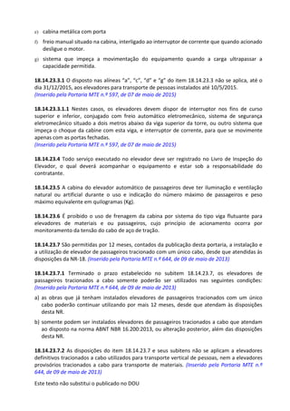 Este texto não substitui o publicado no DOU
e) cabina metálica com porta
f) freio manual situado na cabina, interligado ao interruptor de corrente que quando acionado
desligue o motor.
g) sistema que impeça a movimentação do equipamento quando a carga ultrapassar a
capacidade permitida.
18.14.23.3.1 O disposto nas alíneas “a”, “c”, “d” e “g” do item 18.14.23.3 não se aplica, até o
dia 31/12/2015, aos elevadores para transporte de pessoas instalados até 10/5/2015.
(Inserido pela Portaria MTE n.º 597, de 07 de maio de 2015)
18.14.23.3.1.1 Nestes casos, os elevadores devem dispor de interruptor nos fins de curso
superior e inferior, conjugado com freio automático eletromecânico, sistema de segurança
eletromecânico situado a dois metros abaixo da viga superior da torre, ou outro sistema que
impeça o choque da cabine com esta viga, e interruptor de corrente, para que se movimente
apenas com as portas fechadas.
(Inserido pela Portaria MTE n.º 597, de 07 de maio de 2015)
18.14.23.4 Todo serviço executado no elevador deve ser registrado no Livro de Inspeção do
Elevador, o qual deverá acompanhar o equipamento e estar sob a responsabilidade do
contratante.
18.14.23.5 A cabina do elevador automático de passageiros deve ter iluminação e ventilação
natural ou artificial durante o uso e indicação do número máximo de passageiros e peso
máximo equivalente em quilogramas (Kg).
18.14.23.6 É proibido o uso de frenagem da cabina por sistema do tipo viga flutuante para
elevadores de materiais e ou passageiros, cujo princípio de acionamento ocorra por
monitoramento da tensão do cabo de aço de tração.
18.14.23.7 São permitidas por 12 meses, contados da publicação desta portaria, a instalação e
a utilização de elevador de passageiros tracionado com um único cabo, desde que atendidas às
disposições da NR-18. (Inserido pela Portaria MTE n.º 644, de 09 de maio de 2013)
18.14.23.7.1 Terminado o prazo estabelecido no subitem 18.14.23.7, os elevadores de
passageiros tracionados a cabo somente poderão ser utilizados nas seguintes condições:
(Inserido pela Portaria MTE n.º 644, de 09 de maio de 2013)
a) as obras que já tenham instalados elevadores de passageiros tracionados com um único
cabo poderão continuar utilizando por mais 12 meses, desde que atendam às disposições
desta NR.
b) somente podem ser instalados elevadores de passageiros tracionados a cabo que atendam
ao disposto na norma ABNT NBR 16.200:2013, ou alteração posterior, além das disposições
desta NR.
18.14.23.7.2 As disposições do item 18.14.23.7 e seus subitens não se aplicam a elevadores
definitivos tracionados a cabo utilizados para transporte vertical de pessoas, nem a elevadores
provisórios tracionados a cabo para transporte de materiais. (Inserido pela Portaria MTE n.º
644, de 09 de maio de 2013)
 