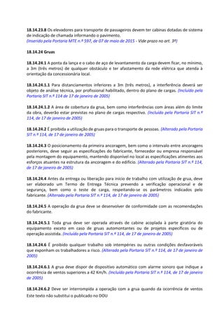 Este texto não substitui o publicado no DOU
18.14.23.8 Os elevadores para transporte de passageiros devem ter cabinas dotadas de sistema
de indicação de chamada informando o pavimento.
(Inserido pela Portaria MTE n.º 597, de 07 de maio de 2015 - Vide prazo no art. 3º)
18.14.24 Gruas
18.14.24.1 A ponta da lança e o cabo de aço de levantamento da carga devem ficar, no mínimo,
a 3m (três metros) de qualquer obstáculo e ter afastamento da rede elétrica que atenda à
orientação da concessionária local.
18.14.24.1.1 Para distanciamentos inferiores a 3m (três metros), a interferência deverá ser
objeto de análise técnica, por profissional habilitado, dentro do plano de cargas. (Incluído pela
Portaria SIT n.º 114 de 17 de janeiro de 2005)
18.14.24.1.2 A área de cobertura da grua, bem como interferências com áreas além do limite
da obra, deverão estar previstas no plano de cargas respectivo. (Incluído pela Portaria SIT n.º
114, de 17 de janeiro de 2005)
18.14.24.2 É proibida a utilização de gruas para o transporte de pessoas. (Alterado pela Portaria
SIT n.º 114, de 17 de janeiro de 2005)
18.14.24.3 O posicionamento da primeira ancoragem, bem como o intervalo entre ancoragens
posteriores, deve seguir as especificações do fabricante, fornecedor ou empresa responsável
pela montagem do equipamento, mantendo disponível no local as especificações atinentes aos
esforços atuantes na estrutura da ancoragem e do edifício. (Alterado pela Portaria SIT n.º 114,
de 17 de janeiro de 2005)
18.14.24.4 Antes da entrega ou liberação para início de trabalho com utilização de grua, deve
ser elaborado um Termo de Entrega Técnica prevendo a verificação operacional e de
segurança, bem como o teste de carga, respeitando-se os parâmetros indicados pelo
fabricante. (Alterado pela Portaria SIT n.º 114, de 17 de janeiro de 2005)
18.14.24.5 A operação da grua deve se desenvolver de conformidade com as recomendações
do fabricante.
18.14.24.5.1 Toda grua deve ser operada através de cabine acoplada à parte giratória do
equipamento exceto em caso de gruas automontantes ou de projetos específicos ou de
operação assistida. (Incluído pela Portaria SIT n.º 114, de 17 de janeiro de 2005)
18.14.24.6 É proibido qualquer trabalho sob intempéries ou outras condições desfavoráveis
que exponham os trabalhadores a risco. (Alterado pela Portaria SIT n.º 114, de 17 de janeiro de
2005)
18.14.24.6.1 A grua deve dispor de dispositivo automático com alarme sonoro que indique a
ocorrência de ventos superiores a 42 Km/h. (Incluído pela Portaria SIT n.º 114, de 17 de janeiro
de 2005)
18.14.24.6.2 Deve ser interrompida a operação com a grua quando da ocorrência de ventos
 
