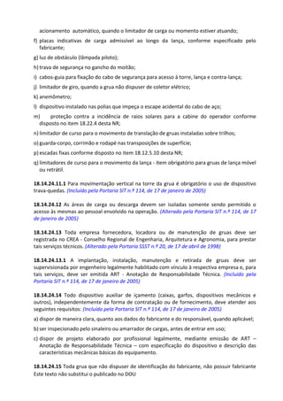 Este texto não substitui o publicado no DOU
acionamento automático, quando o limitador de carga ou momento estiver atuando;
f) placas indicativas de carga admissível ao longo da lança, conforme especificado pelo
fabricante;
g) luz de obstáculo (lâmpada piloto);
h) trava de segurança no gancho do moitão;
i) cabos-guia para fixação do cabo de segurança para acesso à torre, lança e contra-lança;
j) limitador de giro, quando a grua não dispuser de coletor elétrico;
k) anemômetro;
l) dispositivo instalado nas polias que impeça o escape acidental do cabo de aço;
m) proteção contra a incidência de raios solares para a cabine do operador conforme
disposto no item 18.22.4 desta NR;
n) limitador de curso para o movimento de translação de gruas instaladas sobre trilhos;
o) guarda-corpo, corrimão e rodapé nas transposições de superfície;
p) escadas fixas conforme disposto no item 18.12.5.10 desta NR;
q) limitadores de curso para o movimento da lança - item obrigatório para gruas de lança móvel
ou retrátil.
18.14.24.11.1 Para movimentação vertical na torre da grua é obrigatório o uso de dispositivo
trava-quedas. (Incluído pela Portaria SIT n.º 114, de 17 de janeiro de 2005)
18.14.24.12 As áreas de carga ou descarga devem ser isoladas somente sendo permitido o
acesso às mesmas ao pessoal envolvido na operação. (Alterado pela Portaria SIT n.º 114, de 17
de janeiro de 2005)
18.14.24.13 Toda empresa fornecedora, locadora ou de manutenção de gruas deve ser
registrada no CREA - Conselho Regional de Engenharia, Arquitetura e Agronomia, para prestar
tais serviços técnicos. (Alterado pela Portaria SSST n.º 20, de 17 de abril de 1998)
18.14.24.13.1 A implantação, instalação, manutenção e retirada de gruas deve ser
supervisionada por engenheiro legalmente habilitado com vínculo à respectiva empresa e, para
tais serviços, deve ser emitida ART - Anotação de Responsabilidade Técnica. (Incluído pela
Portaria SIT n.º 114, de 17 de janeiro de 2005)
18.14.24.14 Todo dispositivo auxiliar de içamento (caixas, garfos, dispositivos mecânicos e
outros), independentemente da forma de contratação ou de fornecimento, deve atender aos
seguintes requisitos: (Incluído pela Portaria SIT n.º 114, de 17 de janeiro de 2005)
a) dispor de maneira clara, quanto aos dados do fabricante e do responsável, quando aplicável;
b) ser inspecionado pelo sinaleiro ou amarrador de cargas, antes de entrar em uso;
c) dispor de projeto elaborado por profissional legalmente, mediante emissão de ART –
Anotação de Responsabilidade Técnica – com especificação do dispositivo e descrição das
características mecânicas básicas do equipamento.
18.14.24.15 Toda grua que não dispuser de identificação do fabricante, não possuir fabricante
 