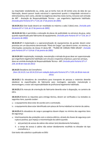 Este texto não substitui o publicado no DOU
ou importador estabelecido ou, ainda, que já tenha mais de 20 (vinte) anos da data de sua
fabricação, deverá possuir laudo estrutural e operacional quanto à integridade estrutural e
eletromecânica, bem como, atender às exigências descritas nesta norma, inclusive com emissão
de ART - Anotação de Responsabilidade Técnica – por engenheiro legalmente habilitado.
(Incluído pela Portaria SIT n.º 114, de 17 de janeiro de 2005)
18.14.24.15.1 Este laudo deverá ser revalidado no máximo a cada 2 (dois) anos. (Incluído pela
Portaria SIT n.º 114, de 17 de janeiro de 2005)
18.14.24.16 Não é permitida a colocação de placas de publicidade na estrutura da grua, salvo
quando especificado pelo fabricante do equipamento. (Incluído pela Portaria SIT n.º 114, de 17
de janeiro de 2005)
18.14.24.17 A implantação e a operacionalização de equipamentos de guindar devem estar
previstas em um documento denominado “Plano de Cargas” que deverá conter, no mínimo, as
informações constantes do Anexo III desta NR - “PLANO DE CARGAS PARA GRUAS”. (Incluído
pela Portaria SIT n.º 114 de 17 de janeiro de 2005)
18.14.24.18 A implantação, instalação, manutenção e retirada de gruas deve ser supervisionada
por engenheiro legalmente habilitado com vínculo à respectiva empresa e, para tais serviços,
deve ser emitida Anotação de Responsabilidade Técnica - ART. (Incluído pela Portaria SIT n.º
224, de 06 de maio de 2011)
18.14.25 Elevadores de Cremalheira
(Item 18.14.25.1 ao 18.14.25.8 com redação dada pela Portaria SIT n.º 224, de 06 de maio de
2011)
18.14.25.1 Os elevadores de cremalheira para transporte de pessoas e materiais deverão
obedecer às especificações do fabricante para montagem, operação, manutenção e
desmontagem, e estar sob responsabilidade de profissional legalmente habilitado.
18.14.25.2 Os manuais de orientação do fabricante deverão estar à disposição, no canteiro de
obra.
18.14.25.3 Dentre os requisitos para entrega técnica, devem ser verificados e ou testados os
seguintes itens, quando couber:
a) o equipamento deve estar de acordo com o contratado.
b) o equipamento deve estar identificado com placas de forma indelével no interior da cabina.
18.14.25.4 Os elevadores de carga e passageiros devem dispor no mínimo dos seguintes itens
de segurança:
a) intertravamento das proteções com o sistema elétrico, através de chaves de segurança com
ruptura positiva, que impeça a movimentação da cabine quando:
I. a(s) porta(s) de acesso da cabine não estiver (em) devidamente fechada(s);
II. a rampa de acesso à cabine não estiver devidamente recolhida no elevador do tipo
cremalheira; e
 