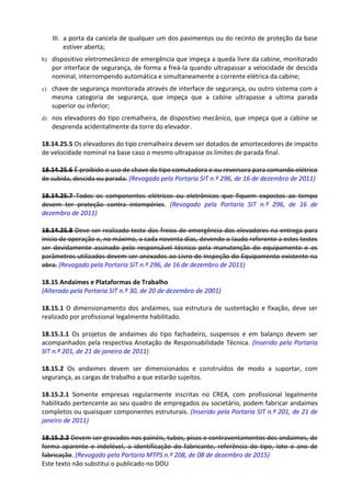Este texto não substitui o publicado no DOU
III. a porta da cancela de qualquer um dos pavimentos ou do recinto de proteção da base
estiver aberta;
b) dispositivo eletromecânico de emergência que impeça a queda livre da cabine, monitorado
por interface de segurança, de forma a freá-la quando ultrapassar a velocidade de descida
nominal, interrompendo automática e simultaneamente a corrente elétrica da cabine;
c) chave de segurança monitorada através de interface de segurança, ou outro sistema com a
mesma categoria de segurança, que impeça que a cabine ultrapasse a ultima parada
superior ou inferior;
d) nos elevadores do tipo cremalheira, de dispositivo mecânico, que impeça que a cabine se
desprenda acidentalmente da torre do elevador.
18.14.25.5 Os elevadores do tipo cremalheira devem ser dotados de amortecedores de impacto
de velocidade nominal na base caso o mesmo ultrapasse os limites de parada final.
18.14.25.6 É proibido o uso de chave do tipo comutadora e ou reversora para comando elétrico
de subida, descida ou parada. (Revogado pela Portaria SIT n.º 296, de 16 de dezembro de 2011)
18.14.25.7 Todos os componentes elétricos ou eletrônicos que fiquem expostos ao tempo
devem ter proteção contra intempéries. (Revogado pela Portaria SIT n.º 296, de 16 de
dezembro de 2011)
18.14.25.8 Deve ser realizado teste dos freios de emergência dos elevadores na entrega para
início de operação e, no máximo, a cada noventa dias, devendo o laudo referente a estes testes
ser devidamente assinado pelo responsável técnico pela manutenção do equipamento e os
parâmetros utilizados devem ser anexados ao Livro de Inspeção do Equipamento existente na
obra. (Revogado pela Portaria SIT n.º 296, de 16 de dezembro de 2011)
18.15 Andaimes e Plataformas de Trabalho
(Alterado pela Portaria SIT n.º 30, de 20 de dezembro de 2001)
18.15.1 O dimensionamento dos andaimes, sua estrutura de sustentação e fixação, deve ser
realizado por profissional legalmente habilitado.
18.15.1.1 Os projetos de andaimes do tipo fachadeiro, suspensos e em balanço devem ser
acompanhados pela respectiva Anotação de Responsabilidade Técnica. (Inserido pela Portaria
SIT n.º 201, de 21 de janeiro de 2011)
18.15.2 Os andaimes devem ser dimensionados e construídos de modo a suportar, com
segurança, as cargas de trabalho a que estarão sujeitos.
18.15.2.1 Somente empresas regularmente inscritas no CREA, com profissional legalmente
habilitado pertencente ao seu quadro de empregados ou societário, podem fabricar andaimes
completos ou quaisquer componentes estruturais. (Inserido pela Portaria SIT n.º 201, de 21 de
janeiro de 2011)
18.15.2.2 Devem ser gravados nos painéis, tubos, pisos e contraventamentos dos andaimes, de
forma aparente e indelével, a identificação do fabricante, referência do tipo, lote e ano de
fabricação. (Revogado pela Portaria MTPS n.º 208, de 08 de dezembro de 2015)
 