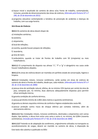 Este texto não substitui o publicado no DOU
e) layout inicial e atualizado do canteiro de obras e/ou frente de trabalho, contemplando,
inclusive, previsão de dimensionamento das áreas de vivência; (Alterada pela Portaria SIT n.º
296, de 16 de dezembro de 2011)
a) programa educativo contemplando a temática de prevenção de acidentes e doenças do
trabalho, com sua carga horária.
18.4 Áreas de Vivência
18.4.1 Os canteiros de obras devem dispor de:
a) instalações sanitárias;
b) vestiário;
c) alojamento;
d) local de refeições;
e) cozinha, quando houver preparo de refeições;
f) lavanderia;
g) área de lazer;
h) ambulatório, quando se tratar de frentes de trabalho com 50 (cinqüenta) ou mais
trabalhadores.
18.4.1.1 O cumprimento do disposto nas alíneas "c", "f" e "g" é obrigatório nos casos onde
houver trabalhadores alojados.
18.4.1.2 As áreas de vivência devem ser mantidas em perfeito estado de conservação, higiene e
limpeza.
18.4.1.3 Instalações móveis, inclusive contêineres, serão aceitas em áreas de vivência de
canteiro de obras e frentes de trabalho, desde que, cada módulo: (Alterado pela Portaria SIT n.º
30, de 13 de dezembro de 2000)
a) possua área de ventilação natural, efetiva, de no mínimo 15% (quinze por cento) da área do
piso, composta por, no mínimo, duas aberturas adequadamente dispostas para permitir
eficaz ventilação interna;
b) garanta condições de conforto térmico;
c) possua pé direito mínimo de 2,40m (dois metros e quarenta centímetros);
d) garanta os demais requisitos mínimos de conforto e higiene estabelecidos nesta NR;
e) possua proteção contra riscos de choque elétrico por contatos indiretos, além do
aterramento elétrico.
18.4.1.3.1 Nas instalações móveis, inclusive contêineres, destinadas a alojamentos com camas
duplas, tipo beliche, a altura livre entre uma cama e outra é, no mínimo, de 0,90m (noventa
centímetros). (Incluído pela Portaria SIT n.º 30, de 13 de dezembro de 2000)
18.4.1.3.2 Tratando-se de adaptação de contêineres, originalmente utilizados no transporte ou
acondicionamento de cargas, deverá ser mantido no canteiro de obras, à disposição da
 
