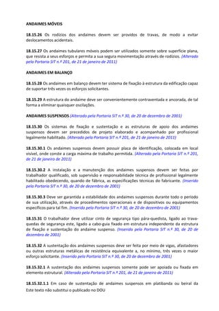 Este texto não substitui o publicado no DOU
ANDAIMES MÓVEIS
18.15.26 Os rodízios dos andaimes devem ser providos de travas, de modo a evitar
deslocamentos acidentais.
18.15.27 Os andaimes tubulares móveis podem ser utilizados somente sobre superfície plana,
que resista a seus esforços e permita a sua segura movimentação através de rodízios. (Alterado
pela Portaria SIT n.º 201, de 21 de janeiro de 2011)
ANDAIMES EM BALANÇO
18.15.28 Os andaimes em balanço devem ter sistema de fixação à estrutura da edificação capaz
de suportar três vezes os esforços solicitantes.
18.15.29 A estrutura do andaime deve ser convenientemente contraventada e ancorada, de tal
forma a eliminar quaisquer oscilações.
ANDAIMES SUSPENSOS (Alterado pela Portaria SIT n.º 30, de 20 de dezembro de 2001)
18.15.30 Os sistemas de fixação e sustentação e as estruturas de apoio dos andaimes
suspensos devem ser precedidos de projeto elaborado e acompanhado por profissional
legalmente habilitado. (Alterado pela Portaria SIT n.º 201, de 21 de janeiro de 2011)
18.15.30.1 Os andaimes suspensos devem possuir placa de identificação, colocada em local
visível, onde conste a carga máxima de trabalho permitida. (Alterado pela Portaria SIT n.º 201,
de 21 de janeiro de 2011)
18.15.30.2 A instalação e a manutenção dos andaimes suspensos devem ser feitas por
trabalhador qualificado, sob supervisão e responsabilidade técnica de profissional legalmente
habilitado obedecendo, quando de fábrica, as especificações técnicas do fabricante. (Inserido
pela Portaria SIT n.º 30, de 20 de dezembro de 2001)
18.15.30.3 Deve ser garantida a estabilidade dos andaimes suspensos durante todo o período
de sua utilização, através de procedimentos operacionais e de dispositivos ou equipamentos
específicos para tal fim. (Inserido pela Portaria SIT n.º 30, de 20 de dezembro de 2001)
18.15.31 O trabalhador deve utilizar cinto de segurança tipo pára-quedista, ligado ao trava-
quedas de segurança este, ligado a cabo-guia fixado em estrutura independente da estrutura
de fixação e sustentação do andaime suspenso. (Inserido pela Portaria SIT n.º 30, de 20 de
dezembro de 2001)
18.15.32 A sustentação dos andaimes suspensos deve ser feita por meio de vigas, afastadores
ou outras estruturas metálicas de resistência equivalente a, no mínimo, três vezes o maior
esforço solicitante. (Inserido pela Portaria SIT n.º 30, de 20 de dezembro de 2001)
18.15.32.1 A sustentação dos andaimes suspensos somente pode ser apoiada ou fixada em
elemento estrutural. (Alterado pela Portaria SIT n.º 201, de 21 de janeiro de 2011)
18.15.32.1.1 Em caso de sustentação de andaimes suspensos em platibanda ou beiral da
 