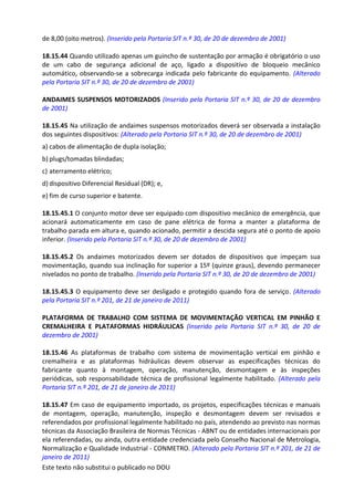 Este texto não substitui o publicado no DOU
de 8,00 (oito metros). (Inserido pela Portaria SIT n.º 30, de 20 de dezembro de 2001)
18.15.44 Quando utilizado apenas um guincho de sustentação por armação é obrigatório o uso
de um cabo de segurança adicional de aço, ligado a dispositivo de bloqueio mecânico
automático, observando-se a sobrecarga indicada pelo fabricante do equipamento. (Alterado
pela Portaria SIT n.º 30, de 20 de dezembro de 2001)
ANDAIMES SUSPENSOS MOTORIZADOS (Inserido pela Portaria SIT n.º 30, de 20 de dezembro
de 2001)
18.15.45 Na utilização de andaimes suspensos motorizados deverá ser observada a instalação
dos seguintes dispositivos: (Alterado pela Portaria SIT n.º 30, de 20 de dezembro de 2001)
a) cabos de alimentação de dupla isolação;
b) plugs/tomadas blindadas;
c) aterramento elétrico;
d) dispositivo Diferencial Residual (DR); e,
e) fim de curso superior e batente.
18.15.45.1 O conjunto motor deve ser equipado com dispositivo mecânico de emergência, que
acionará automaticamente em caso de pane elétrica de forma a manter a plataforma de
trabalho parada em altura e, quando acionado, permitir a descida segura até o ponto de apoio
inferior. (Inserido pela Portaria SIT n.º 30, de 20 de dezembro de 2001)
18.15.45.2 Os andaimes motorizados devem ser dotados de dispositivos que impeçam sua
movimentação, quando sua inclinação for superior a 15º (quinze graus), devendo permanecer
nivelados no ponto de trabalho. (Inserido pela Portaria SIT n.º 30, de 20 de dezembro de 2001)
18.15.45.3 O equipamento deve ser desligado e protegido quando fora de serviço. (Alterado
pela Portaria SIT n.º 201, de 21 de janeiro de 2011)
PLATAFORMA DE TRABALHO COM SISTEMA DE MOVIMENTAÇÃO VERTICAL EM PINHÃO E
CREMALHEIRA E PLATAFORMAS HIDRÁULICAS (Inserido pela Portaria SIT n.º 30, de 20 de
dezembro de 2001)
18.15.46 As plataformas de trabalho com sistema de movimentação vertical em pinhão e
cremalheira e as plataformas hidráulicas devem observar as especificações técnicas do
fabricante quanto à montagem, operação, manutenção, desmontagem e às inspeções
periódicas, sob responsabilidade técnica de profissional legalmente habilitado. (Alterado pela
Portaria SIT n.º 201, de 21 de janeiro de 2011)
18.15.47 Em caso de equipamento importado, os projetos, especificações técnicas e manuais
de montagem, operação, manutenção, inspeção e desmontagem devem ser revisados e
referendados por profissional legalmente habilitado no país, atendendo ao previsto nas normas
técnicas da Associação Brasileira de Normas Técnicas - ABNT ou de entidades internacionais por
ela referendadas, ou ainda, outra entidade credenciada pelo Conselho Nacional de Metrologia,
Normalização e Qualidade Industrial - CONMETRO. (Alterado pela Portaria SIT n.º 201, de 21 de
janeiro de 2011)
 