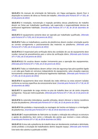 Este texto não substitui o publicado no DOU
18.15.47.1 Os manuais de orientação do fabricante, em língua portuguesa, devem ficar à
disposição no canteiro de obras ou frentes de trabalho. (Alterado pela Portaria SIT n.º 201, de
21 de janeiro de 2011)
18.15.47.2 A instalação, manutenção e inspeção periódica dessas plataformas de trabalho
devem ser feitas por trabalhador qualificado, sob supervisão e responsabilidade técnica de
profissional legalmente habilitado. (Inserido pela Portaria SIT n.º 30, de 20 de dezembro de
2001)
18.15.47.3 O equipamento somente deve ser operado por trabalhador qualificado. (Alterado
pela Portaria SIT n.º 201, de 21 de janeiro de 2011)
18.15.47.4 Todos os trabalhadores usuários de plataformas devem receber orientação quanto
ao correto carregamento e posicionamento dos materiais na plataforma. (Alterado pela
Portaria SIT n.º 201, de 21 de janeiro de 2011)
18.15.47.4.1 O responsável pela verificação diária das condições de uso do equipamento deve
receber manual de procedimentos para a rotina de verificação diária. (Alterado pela Portaria
SIT n.º 201, de 21 de janeiro de 2011)
18.15.47.4.1.1 Os usuários devem receber treinamento para a operação dos equipamentos.
(Alterado pela Portaria SIT n.º 201, de 21 de janeiro de 2011)
18.15.47.5 Todos os trabalhadores devem utilizar cinto de segurança tipo pára-quedista ligado
a um cabo guia fixado em estrutura independente do equipamento, salvo situações especiais
tecnicamente comprovadas por profissional legalmente habilitado. (Alterado pela Portaria SIT
n.º 201, de 21 de janeiro de 2011)
18.15.47.6 O equipamento deve estar afastado das redes elétricas ou estas estarem isoladas
conforme as normas específicas da concessionária local. (Inserido pela Portaria SIT n.º 30, de 20
de dezembro de 2001)
18.15.47.7 A capacidade de carga mínima no piso de trabalho deve ser de cento cinquenta
quilogramas - força por metro quadrado. (Alterado pela Portaria SIT n.º 201, de 21 de janeiro de
2011)
18.15.47.8 As extensões telescópicas, quando utilizadas, devem oferecer a mesma resistência
do piso da plataforma. (Alterado pela Portaria SIT n.º 201, de 21 de janeiro de 2011)
18.15.47.9 São proibidas a improvisação na montagem de trechos em balanço e a interligação
de plataformas. (Inserido pela Portaria SIT n.º 30, de 20 de dezembro de 2001)
18.15.47.10 É responsabilidade do fabricante ou locador a indicação dos esforços na estrutura
e apoios da plataforma, bem como a indicação dos pontos que resistam a esses esforços.
(Inserido pela Portaria SIT n.º 30, de 20 de dezembro de 2001)
18.15.47.11 A área sob a plataforma de trabalho deve ser devidamente sinalizada e delimitada,
sendo proibida a circulação de trabalhadores dentro daquele espaço. (Alterado pela Portaria
 