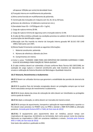 Este texto não substitui o publicado no DOU
ultrapassar 10%(dez por cento) da densidade linear.
d) Trançado interno em multifilamento de poliamida.
e) Alma central torcida em multifilamento de poliamida.
f) Construção dos trançados em máquina com 16, 24, 32 ou 36 fusos.
g) Número de referência: 12 (diâmetro nominal em mm.).
h) Densidade linear 95 + 5 KTEX(igual a 95 + 5 g/m).
i) Carga de ruptura mínima 20 KN.
j) Carga de ruptura mínima de segurança sem o trançado externo 15 KN.
2. O cabo de fibra sintética utilizado nas condições previstas no subitem 18.16.5 deverá atender
as prescrições de identificação a seguir:
a) Marcação com fita inserida no interior do trançado interno gravado NR 18.16.5 ISO 1140
1990 e fabricante com CNPJ.
b) Rótulo fixado firmemente contendo as seguintes informações:
I. Material constituinte: poliamida
II. Número de referência: diâmetro de 2mm
III. Comprimentos em metros
c) Incluir o aviso: "CUIDADO: CABO PARA USO ESPECÍFICO EM CADEIRAS SUSPENSAS E CABO-
GUIA DE SEGURANÇA PARA FIXAÇÃO DE TRAVA-QUEDAS".
3. O cabo sintético deverá ser submetido a Ensaio conforme Nota Técnica ISO 2307/1990, ter
avaliação de carga ruptura e material constituinte pela rede brasileira de laboratórios de
ensaios e calibração do Sistema Brasileiro de Metrologia e Qualidade Industrial.
18.17 Alvenaria, Revestimentos e Acabamentos
18.17.1 Devem ser utilizadas técnicas que garantam a estabilidade das paredes de alvenaria da
periferia.
18.17.2 Os quadros fixos de tomadas energizadas devem ser protegidos sempre que no local
forem executados serviços de revestimento e acabamento.
18.17.3 Os locais abaixo das áreas de colocação de vidro devem ser interditados ou protegidos
contra queda de material.
18.17.3.1 Após a colocação, os vidros devem ser marcados de maneira visível.
18.17.4 Os serviços de aquecimento, transporte e aplicação de impermeabilizante a quente e a
frio devem estar previstos no PCMAT e/ou no PPRA e atender a NBR 9574:2008 ou alteração
posterior. (Incluído pela Portaria MTE n.º 644, de 9 de maio de 2013)
18.17.4.1 O equipamento para aquecimento deve ser metálico, possuir tampa com
respiradouro de segurança, termômetro ou termostato, bem como possuir nome da empresa
fabricante ou importadora e CNPJ em caracteres indeléveis e visíveis. (Incluído pela Portaria
MTE n.º 644, de 9 de maio de 2013)
 