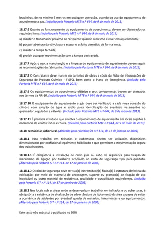 Este texto não substitui o publicado no DOU
brasileiras, de no mínimo 5 metros em qualquer operação, quando do uso do equipamento de
aquecimento a gás. (Incluído pela Portaria MTE n.º 644, de 9 de maio de 2013)
18.17.6 Quanto ao funcionamento do equipamento de aquecimento, devem ser observados os
seguintes itens: (Incluído pela Portaria MTE n.º 644, de 9 de maio de 2013)
a) manter o trabalhador próximo ao recipiente quando o mesmo estiver em aquecimento;
b) possuir abertura da válvula para escoar o asfalto derretido de forma lenta;
c) manter a tampa fechada;
d) proibir qualquer movimentação com a tampa destravada.
18.17.7 Após o uso, a manutenção e a limpeza do equipamento de aquecimento devem seguir
as recomendações do fabricante. (Incluído pela Portaria MTE n.º 644, de 9 de maio de 2013)
18.17.8 O Contratante deve manter no canteiro de obras a cópia da Ficha de Informações de
Segurança de Produto Químico - FISPQ, bem como o Plano de Emergência. (Incluído pela
Portaria MTE n.º 644, de 9 de maio de 2013)
18.17.9 Os equipamentos de aquecimento elétrico e seus componentes devem ser aterrados
nos termos da NR-10. (Incluído pela Portaria MTE n.º 644, de 9 de maio de 2013)
18.17.10 O equipamento de aquecimento a gás deve ser verificado a cada nova conexão do
cilindro com solução de água e sabão para identificação de eventuais vazamentos no
queimador, regulador e válvulas. (Incluído pela Portaria MTE n.º 644, de 9 de maio de 2013)
18.17.11 É proibida atividade que envolva o equipamento de aquecimento em locais sujeitos à
ocorrência de ventos fortes e chuva. (Incluído pela Portaria MTE n.º 644, de 9 de maio de 2013)
18.18 Telhados e Coberturas (Alterado pela Portaria SIT n.º 114, de 17 de janeiro de 2005)
18.18.1 Para trabalho em telhados e coberturas devem ser utilizados dispositivos
dimensionados por profissional legalmente habilitado e que permitam a movimentação segura
dos trabalhadores.
18.18.1.1 É obrigatória a instalação de cabo guia ou cabo de segurança para fixação de
mecanismo de ligação por talabarte acoplado ao cinto de segurança tipo pára-quedista.
(Alterado pela Portaria SIT n.º 114, de 17 de janeiro de 2005)
18.18.1.2 O cabo de segurança deve ter sua(s) extremidade(s) fixada(s) à estrutura definitiva da
edificação, por meio de espera(s) de ancoragem, suporte ou grampo(s) de fixação de aço
inoxidável ou outro material de resistência, qualidade e durabilidade equivalentes. (Incluído
pela Portaria SIT n.º 114, de 17 de janeiro de 2005)
18.18.2 Nos locais sob as áreas onde se desenvolvam trabalhos em telhados e ou coberturas, é
obrigatória a existência de sinalização de advertência e de isolamento da área capazes de evitar
a ocorrência de acidentes por eventual queda de materiais, ferramentas e ou equipamentos.
(Alterado pela Portaria SIT n.º 114, de 17 de janeiro de 2005)
 