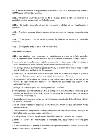 Este texto não substitui o publicado no DOU
para o Tráfego Marítimo e no Regulamento Internacional para Evitar Abalroamentos no Mar -
RIPEAM 72, do Ministério da Marinha.
18.19.10 Os coletes salva-vidas devem ser de cor laranja, conter o nome da empresa e a
capacidade máxima representada em Kg (quilograma).
18.19.11 Os coletes salva-vidas devem ser em número idêntico ao de trabalhadores e
tripulantes.
18.19.12 É proibido conservar à bordo trapos embebidos em óleo ou qualquer outra substância
volátil.
18.19.13 É obrigatória a instalação de extintores de incêndio em número e capacidade
adequados.
18.19.14 É obrigatório o uso de botas com elástico lateral.
18.20 Locais Confinados
18.20.1 Nas atividades que exponham os trabalhadores a riscos de asfixia, explosão,
intoxicação e doenças do trabalho devem ser adotadas medidas especiais de proteção, a saber:
a) treinamento e orientação para os trabalhadores quanto aos riscos a que estão submetidos, a
forma de preveni-los e o procedimento a ser adotado em situação de risco;
b) nos serviços em que se utilizem produtos químicos, os trabalhadores não poderão realizar
suas atividades sem a utilização de EPI adequado;
c) a realização de trabalho em recintos confinados deve ser precedida de inspeção prévia e
elaboração de ordem de serviço com os procedimentos a serem adotados;
d) monitoramento permanente de substância que cause asfixia, explosão e intoxicação no
interior de locais confinados realizado por trabalhador qualificado sob supervisão de
responsável técnico;
e) proibição de uso de oxigênio para ventilação de local confinado;
f) ventilação local exaustora eficaz que faça a extração dos contaminantes e ventilação geral
que execute a insuflação de ar para o interior do ambiente, garantindo de forma permanente
a renovação contínua do ar;
g) sinalização com informação clara e permanente durante a realização de trabalhos no interior
de espaços confinados;
h) uso de cordas ou cabos de segurança e armaduras para amarração que possibilitem meios
seguros de resgate;
i) acondicionamento adequado de substâncias tóxicas ou inflamáveis utilizadas na aplicação de
laminados, pisos, papéis de parede ou similares;
j) a cada grupo de 20 (vinte) trabalhadores, dois deles devem ser treinados para resgate;
k) manter ao alcance dos trabalhadores ar mandado e/ou equipamento autônomo para
resgate;
l) no caso de manutenção de tanque, providenciar desgaseificação prévia antes da execução do
 