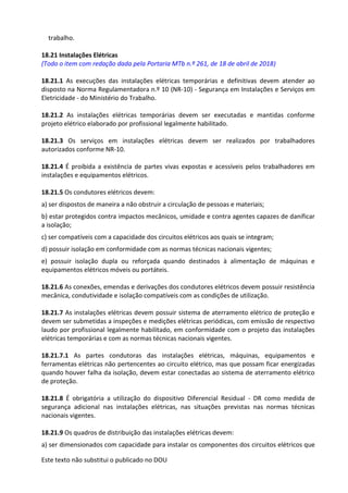 Este texto não substitui o publicado no DOU
trabalho.
18.21 Instalações Elétricas
(Todo o item com redação dada pela Portaria MTb n.º 261, de 18 de abril de 2018)
18.21.1 As execuções das instalações elétricas temporárias e definitivas devem atender ao
disposto na Norma Regulamentadora n.º 10 (NR-10) - Segurança em Instalações e Serviços em
Eletricidade - do Ministério do Trabalho.
18.21.2 As instalações elétricas temporárias devem ser executadas e mantidas conforme
projeto elétrico elaborado por profissional legalmente habilitado.
18.21.3 Os serviços em instalações elétricas devem ser realizados por trabalhadores
autorizados conforme NR-10.
18.21.4 É proibida a existência de partes vivas expostas e acessíveis pelos trabalhadores em
instalações e equipamentos elétricos.
18.21.5 Os condutores elétricos devem:
a) ser dispostos de maneira a não obstruir a circulação de pessoas e materiais;
b) estar protegidos contra impactos mecânicos, umidade e contra agentes capazes de danificar
a isolação;
c) ser compatíveis com a capacidade dos circuitos elétricos aos quais se integram;
d) possuir isolação em conformidade com as normas técnicas nacionais vigentes;
e) possuir isolação dupla ou reforçada quando destinados à alimentação de máquinas e
equipamentos elétricos móveis ou portáteis.
18.21.6 As conexões, emendas e derivações dos condutores elétricos devem possuir resistência
mecânica, condutividade e isolação compatíveis com as condições de utilização.
18.21.7 As instalações elétricas devem possuir sistema de aterramento elétrico de proteção e
devem ser submetidas a inspeções e medições elétricas periódicas, com emissão de respectivo
laudo por profissional legalmente habilitado, em conformidade com o projeto das instalações
elétricas temporárias e com as normas técnicas nacionais vigentes.
18.21.7.1 As partes condutoras das instalações elétricas, máquinas, equipamentos e
ferramentas elétricas não pertencentes ao circuito elétrico, mas que possam ficar energizadas
quando houver falha da isolação, devem estar conectadas ao sistema de aterramento elétrico
de proteção.
18.21.8 É obrigatória a utilização do dispositivo Diferencial Residual - DR como medida de
segurança adicional nas instalações elétricas, nas situações previstas nas normas técnicas
nacionais vigentes.
18.21.9 Os quadros de distribuição das instalações elétricas devem:
a) ser dimensionados com capacidade para instalar os componentes dos circuitos elétricos que
 