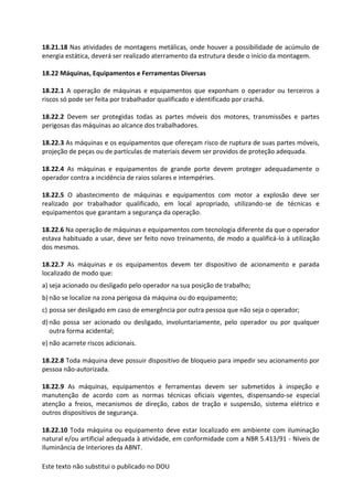 Este texto não substitui o publicado no DOU
18.21.18 Nas atividades de montagens metálicas, onde houver a possibilidade de acúmulo de
energia estática, deverá ser realizado aterramento da estrutura desde o início da montagem.
18.22 Máquinas, Equipamentos e Ferramentas Diversas
18.22.1 A operação de máquinas e equipamentos que exponham o operador ou terceiros a
riscos só pode ser feita por trabalhador qualificado e identificado por crachá.
18.22.2 Devem ser protegidas todas as partes móveis dos motores, transmissões e partes
perigosas das máquinas ao alcance dos trabalhadores.
18.22.3 As máquinas e os equipamentos que ofereçam risco de ruptura de suas partes móveis,
projeção de peças ou de partículas de materiais devem ser providos de proteção adequada.
18.22.4 As máquinas e equipamentos de grande porte devem proteger adequadamente o
operador contra a incidência de raios solares e intempéries.
18.22.5 O abastecimento de máquinas e equipamentos com motor a explosão deve ser
realizado por trabalhador qualificado, em local apropriado, utilizando-se de técnicas e
equipamentos que garantam a segurança da operação.
18.22.6 Na operação de máquinas e equipamentos com tecnologia diferente da que o operador
estava habituado a usar, deve ser feito novo treinamento, de modo a qualificá-lo à utilização
dos mesmos.
18.22.7 As máquinas e os equipamentos devem ter dispositivo de acionamento e parada
localizado de modo que:
a) seja acionado ou desligado pelo operador na sua posição de trabalho;
b) não se localize na zona perigosa da máquina ou do equipamento;
c) possa ser desligado em caso de emergência por outra pessoa que não seja o operador;
d) não possa ser acionado ou desligado, involuntariamente, pelo operador ou por qualquer
outra forma acidental;
e) não acarrete riscos adicionais.
18.22.8 Toda máquina deve possuir dispositivo de bloqueio para impedir seu acionamento por
pessoa não-autorizada.
18.22.9 As máquinas, equipamentos e ferramentas devem ser submetidos à inspeção e
manutenção de acordo com as normas técnicas oficiais vigentes, dispensando-se especial
atenção a freios, mecanismos de direção, cabos de tração e suspensão, sistema elétrico e
outros dispositivos de segurança.
18.22.10 Toda máquina ou equipamento deve estar localizado em ambiente com iluminação
natural e/ou artificial adequada à atividade, em conformidade com a NBR 5.413/91 - Níveis de
Iluminância de Interiores da ABNT.
 