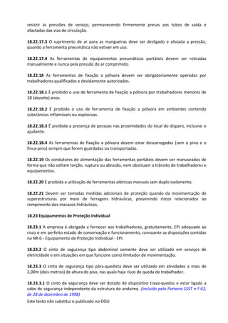 Este texto não substitui o publicado no DOU
resistir às pressões de serviço, permanecendo firmemente presas aos tubos de saída e
afastadas das vias de circulação.
18.22.17.3 O suprimento de ar para as mangueiras deve ser desligado e aliviada a pressão,
quando a ferramenta pneumática não estiver em uso.
18.22.17.4 As ferramentas de equipamentos pneumáticos portáteis devem ser retiradas
manualmente e nunca pela pressão do ar comprimido.
18.22.18 As ferramentas de fixação a pólvora devem ser obrigatoriamente operadas por
trabalhadores qualificados e devidamente autorizados.
18.22.18.1 É proibido o uso de ferramenta de fixação a pólvora por trabalhadores menores de
18 (dezoito) anos.
18.22.18.2 É proibido o uso de ferramenta de fixação a pólvora em ambientes contendo
substâncias inflamáveis ou explosivas.
18.22.18.3 É proibida a presença de pessoas nas proximidades do local do disparo, inclusive o
ajudante.
18.22.18.4 As ferramentas de fixação a pólvora devem estar descarregadas (sem o pino e o
finca-pino) sempre que forem guardadas ou transportadas.
18.22.19 Os condutores de alimentação das ferramentas portáteis devem ser manuseados de
forma que não sofram torção, ruptura ou abrasão, nem obstruam o trânsito de trabalhadores e
equipamentos.
18.22.20 É proibida a utilização de ferramentas elétricas manuais sem duplo isolamento.
18.22.21 Devem ser tomadas medidas adicionais de proteção quando da movimentação de
superestruturas por meio de ferragens hidráulicas, prevenindo riscos relacionados ao
rompimento dos macacos hidráulicos.
18.23 Equipamentos de Proteção Individual
18.23.1 A empresa é obrigada a fornecer aos trabalhadores, gratuitamente, EPI adequado ao
risco e em perfeito estado de conservação e funcionamento, consoante as disposições contidas
na NR 6 - Equipamento de Proteção Individual - EPI.
18.23.2 O cinto de segurança tipo abdominal somente deve ser utilizado em serviços de
eletricidade e em situações em que funcione como limitador de movimentação.
18.23.3 O cinto de segurança tipo pára-quedista deve ser utilizado em atividades a mais de
2,00m (dois metros) de altura do piso, nas quais haja risco de queda do trabalhador.
18.23.3.1 O cinto de segurança deve ser dotado de dispositivo trava-quedas e estar ligado a
cabo de segurança independente da estrutura do andaime. (incluído pela Portaria SSST n.º 63,
de 28 de dezembro de 1998)
 