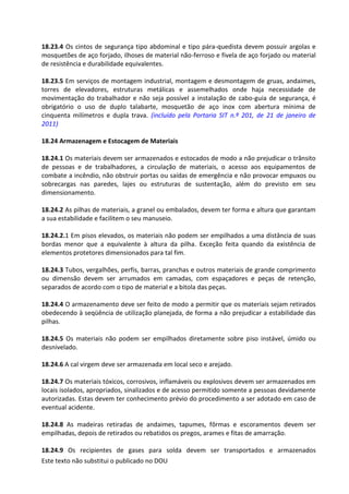 Este texto não substitui o publicado no DOU
18.23.4 Os cintos de segurança tipo abdominal e tipo pára-quedista devem possuir argolas e
mosquetões de aço forjado, ilhoses de material não-ferroso e fivela de aço forjado ou material
de resistência e durabilidade equivalentes.
18.23.5 Em serviços de montagem industrial, montagem e desmontagem de gruas, andaimes,
torres de elevadores, estruturas metálicas e assemelhados onde haja necessidade de
movimentação do trabalhador e não seja possível a instalação de cabo-guia de segurança, é
obrigatório o uso de duplo talabarte, mosquetão de aço inox com abertura mínima de
cinquenta milímetros e dupla trava. (incluído pela Portaria SIT n.º 201, de 21 de janeiro de
2011)
18.24 Armazenagem e Estocagem de Materiais
18.24.1 Os materiais devem ser armazenados e estocados de modo a não prejudicar o trânsito
de pessoas e de trabalhadores, a circulação de materiais, o acesso aos equipamentos de
combate a incêndio, não obstruir portas ou saídas de emergência e não provocar empuxos ou
sobrecargas nas paredes, lajes ou estruturas de sustentação, além do previsto em seu
dimensionamento.
18.24.2 As pilhas de materiais, a granel ou embalados, devem ter forma e altura que garantam
a sua estabilidade e facilitem o seu manuseio.
18.24.2.1 Em pisos elevados, os materiais não podem ser empilhados a uma distância de suas
bordas menor que a equivalente à altura da pilha. Exceção feita quando da existência de
elementos protetores dimensionados para tal fim.
18.24.3 Tubos, vergalhões, perfis, barras, pranchas e outros materiais de grande comprimento
ou dimensão devem ser arrumados em camadas, com espaçadores e peças de retenção,
separados de acordo com o tipo de material e a bitola das peças.
18.24.4 O armazenamento deve ser feito de modo a permitir que os materiais sejam retirados
obedecendo à seqüência de utilização planejada, de forma a não prejudicar a estabilidade das
pilhas.
18.24.5 Os materiais não podem ser empilhados diretamente sobre piso instável, úmido ou
desnivelado.
18.24.6 A cal virgem deve ser armazenada em local seco e arejado.
18.24.7 Os materiais tóxicos, corrosivos, inflamáveis ou explosivos devem ser armazenados em
locais isolados, apropriados, sinalizados e de acesso permitido somente a pessoas devidamente
autorizadas. Estas devem ter conhecimento prévio do procedimento a ser adotado em caso de
eventual acidente.
18.24.8 As madeiras retiradas de andaimes, tapumes, fôrmas e escoramentos devem ser
empilhadas, depois de retirados ou rebatidos os pregos, arames e fitas de amarração.
18.24.9 Os recipientes de gases para solda devem ser transportados e armazenados
 