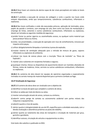 Este texto não substitui o publicado no DOU
18.26.2 Deve haver um sistema de alarme capaz de dar sinais perceptíveis em todos os locais
da construção.
18.26.3 É proibida a execução de serviços de soldagem e corte a quente nos locais onde
estejam depositadas, ainda que temporariamente, substâncias combustíveis, inflamáveis e
explosivas.
18.26.4 Nos locais confinados e onde são executados pinturas, aplicação de laminados, pisos,
papéis de parede e similares, com emprego de cola, bem como nos locais de manipulação e
emprego de tintas, solventes e outras substâncias combustíveis, inflamáveis ou explosivas,
devem ser tomadas as seguintes medidas de segurança:
a) proibir fumar ou portar cigarros ou assemelhados acesos, ou qualquer outro material que
possa produzir faísca ou chama;
b) evitar, nas proximidades, a execução de operação com risco de centelhamento, inclusive por
impacto entre peças;
c) utilizar obrigatoriamente lâmpadas e luminárias à prova de explosão;
d) instalar sistema de ventilação adequado para a retirada de mistura de gases, vapores
inflamáveis ou explosivos do ambiente;
e) colocar nos locais de acesso placas com a inscrição "Risco de Incêndio" ou "Risco de
Explosão";
f) manter cola e solventes em recipientes fechados e seguros;
g) quaisquer chamas, faíscas ou dispositivos de aquecimento devem ser mantidos afastados de
fôrmas, restos de madeiras, tintas, vernizes ou outras substâncias combustíveis, inflamáveis
ou explosivas.
18.26.5 Os canteiros de obra devem ter equipes de operários organizadas e especialmente
treinadas no correto manejo do material disponível para o primeiro combate ao fogo.
18.27 Sinalização de Segurança
18.27.1 O canteiro de obras deve ser sinalizado com o objetivo de:
a) identificar os locais de apoio que compõem o canteiro de obras;
b) indicar as saídas por meio de dizeres ou setas;
c) manter comunicação através de avisos, cartazes ou similares;
d) advertir contra perigo de contato ou acionamento acidental com partes móveis das
máquinas e equipamentos.
e) advertir quanto a risco de queda;
f) alertar quanto à obrigatoriedade do uso de EPI, específico para a atividade executada, com a
devida sinalização e advertência próximas ao posto de trabalho;
g) alertar quanto ao isolamento das áreas de transporte e circulação de materiais por grua,
guincho e guindaste;
h) identificar acessos, circulação de veículos e equipamentos na obra;
 