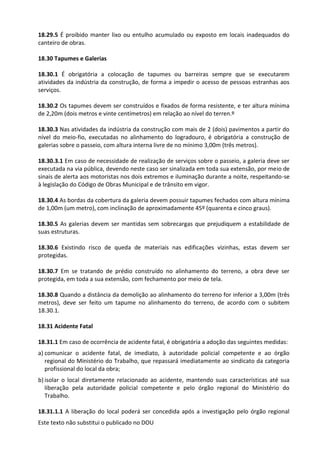 Este texto não substitui o publicado no DOU
18.29.5 É proibido manter lixo ou entulho acumulado ou exposto em locais inadequados do
canteiro de obras.
18.30 Tapumes e Galerias
18.30.1 É obrigatória a colocação de tapumes ou barreiras sempre que se executarem
atividades da indústria da construção, de forma a impedir o acesso de pessoas estranhas aos
serviços.
18.30.2 Os tapumes devem ser construídos e fixados de forma resistente, e ter altura mínima
de 2,20m (dois metros e vinte centímetros) em relação ao nível do terren.º
18.30.3 Nas atividades da indústria da construção com mais de 2 (dois) pavimentos a partir do
nível do meio-fio, executadas no alinhamento do logradouro, é obrigatória a construção de
galerias sobre o passeio, com altura interna livre de no mínimo 3,00m (três metros).
18.30.3.1 Em caso de necessidade de realização de serviços sobre o passeio, a galeria deve ser
executada na via pública, devendo neste caso ser sinalizada em toda sua extensão, por meio de
sinais de alerta aos motoristas nos dois extremos e iluminação durante a noite, respeitando-se
à legislação do Código de Obras Municipal e de trânsito em vigor.
18.30.4 As bordas da cobertura da galeria devem possuir tapumes fechados com altura mínima
de 1,00m (um metro), com inclinação de aproximadamente 45º (quarenta e cinco graus).
18.30.5 As galerias devem ser mantidas sem sobrecargas que prejudiquem a estabilidade de
suas estruturas.
18.30.6 Existindo risco de queda de materiais nas edificações vizinhas, estas devem ser
protegidas.
18.30.7 Em se tratando de prédio construído no alinhamento do terreno, a obra deve ser
protegida, em toda a sua extensão, com fechamento por meio de tela.
18.30.8 Quando a distância da demolição ao alinhamento do terreno for inferior a 3,00m (três
metros), deve ser feito um tapume no alinhamento do terreno, de acordo com o subitem
18.30.1.
18.31 Acidente Fatal
18.31.1 Em caso de ocorrência de acidente fatal, é obrigatória a adoção das seguintes medidas:
a) comunicar o acidente fatal, de imediato, à autoridade policial competente e ao órgão
regional do Ministério do Trabalho, que repassará imediatamente ao sindicato da categoria
profissional do local da obra;
b) isolar o local diretamente relacionado ao acidente, mantendo suas características até sua
liberação pela autoridade policial competente e pelo órgão regional do Ministério do
Trabalho.
18.31.1.1 A liberação do local poderá ser concedida após a investigação pelo órgão regional
 
