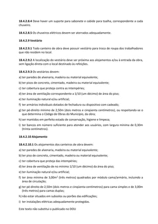 Este texto não substitui o publicado no DOU
18.4.2.8.4 Deve haver um suporte para sabonete e cabide para toalha, correspondente a cada
chuveiro.
18.4.2.8.5 Os chuveiros elétricos devem ser aterrados adequadamente.
18.4.2.9 Vestiário
18.4.2.9.1 Todo canteiro de obra deve possuir vestiário para troca de roupa dos trabalhadores
que não residem no local.
18.4.2.9.2 A localização do vestiário deve ser próxima aos alojamentos e/ou à entrada da obra,
sem ligação direta com o local destinado às refeições.
18.4.2.9.3 Os vestiários devem:
a) ter paredes de alvenaria, madeira ou material equivalente;
b) ter pisos de concreto, cimentado, madeira ou material equivalente;
c) ter cobertura que proteja contra as intempéries;
d) ter área de ventilação correspondente a 1/10 (um décimo) de área do piso;
e) ter iluminação natural e/ou artificial;
f) ter armários individuais dotados de fechadura ou dispositivo com cadeado;
g) ter pé-direito mínimo de 2,50m (dois metros e cinqüenta centímetros), ou respeitando-se o
que determina o Código de Obras do Município, da obra;
h) ser mantidos em perfeito estado de conservação, higiene e limpeza;
i) ter bancos em número suficiente para atender aos usuários, com largura mínima de 0,30m
(trinta centímetros).
18.4.2.10 Alojamento
18.4.2.10.1 Os alojamentos dos canteiros de obra devem:
a) ter paredes de alvenaria, madeira ou material equivalente;
b) ter piso de concreto, cimentado, madeira ou material equivalente;
c) ter cobertura que proteja das intempéries;
d) ter área de ventilação de no mínimo 1/10 (um décimo) da área do piso;
e) ter iluminação natural e/ou artificial;
f) ter área mínima de 3,00m2 (três metros) quadrados por módulo cama/armário, incluindo a
área de circulação;
g) ter pé-direito de 2,50m (dois metros e cinqüenta centímetros) para cama simples e de 3,00m
(três metros) para camas duplas;
h) não estar situados em subsolos ou porões das edificações;
i) ter instalações elétricas adequadamente protegidas.
 
