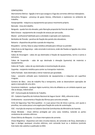 Este texto não substitui o publicado no DOU
CONFEA/CREA.
Aterramento Elétrico - ligação à terra que assegura a fuga das correntes elétricas indesejáveis.
Atmosfera Perigosa - presença de gases tóxicos, inflamáveis e explosivos no ambiente de
trabalho.
Autopropelida - máquina ou equipamento que possui movimento próprio.
Bancada - mesa de trabalho.
Banguela - queda livre do elevador, pela liberação proposital do freio do tambor.
Bate-Estacas - equipamento de cravação de estacas por percussão.
Blaster - profissional habilitado para a atividade e operação com explosivos.
Borboleta de Pressão - parafuso de fixação dos painéis dos elevadores.
Botoeira - dispositivo de partida e parada de máquinas.
Braçadeira - correia, faixa ou peça metálica utilizada para reforçar ou prender.
Cabo-Guia ou de Segurança - cabo ancorado à estrutura, onde são fixadas as ligações dos cintos
de segurança.
Cabos de Ancoragem - cabos de aço destinados à fixação de equipamentos, torres e outros à
estrutura.
Cabos de Suspensão - cabo de aço destinado à elevação (içamento) de materiais e
equipamentos.
Cabos de Tração - cabos de aço destinados à movimentação de pesos.
Caçamba - recipiente metálico para conter ou transportar materiais.
Calha Fechada - duto destinado a retirar materiais por gravidade.
Calço - acessório utilizado para nivelamento de equipamentos e máquinas em superfície
irregular.
Canteiro de Obra - área de trabalho fixa e temporária, onde se desenvolvem operações de
apoio e execução de uma obra.
Caracteres Indeléveis - qualquer dígito numérico, letra do alfabeto ou um símbolo especial, que
não se dissipa, indestrutível.
CAT - Comunicação de Acidente do Trabalho.
CEI - Cadastro Específico do Instituto Nacional do Seguro Social - INSS, referente à obra.
Cimbramento - escoramento e fixação das fôrmas para concreto armado.
Cinto de Segurança Tipo Pára-quedista - é o que possui tiras de tórax e pernas, com ajuste e
presilhas; nas costas possui uma argola para fixação de corda de sustentação.
CGC - inscrição da empresa no Cadastro Geral de Contribuintes do Ministério da Fazenda.
Chave Blindada - chave elétrica protegida por uma caixa metálica, isolando as partes
condutoras de contatos elétricos.
Chave Elétrica de Bloqueio - é a chave interruptora de corrente.
Chave Magnética - dispositivo com dois circuitos básicos, de comando e de força, destinados a
ligar e desligar quaisquer circuitos elétricos, com comando local ou a distância (controle
 