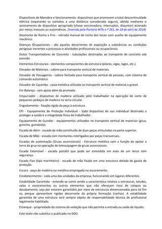 Este texto não substitui o publicado no DOU
Dispositivos de Manobra e Seccionamento: dispositivos que promovem a total descontinuidade
elétrica (separando os contatos a uma distância considerada segura), obtida mediante o
acionamento de dispositivo apropriado (chave seccionadora, interruptor, disjuntor) acionado
por meios manuais ou automáticos. (Inserido pela Portaria MTb n.º 261, de 18 de abril de 2018)
Desmonte de Rocha a Frio - retirada manual de rocha dos locais com auxílio de equipamento
mecânico.
Doenças Ocupacionais - são aquelas decorrentes de exposição a substâncias ou condições
perigosas inerentes a processos e atividades profissionais ou ocupacionais.
Dutos Transportadores de Concreto - tubulações destinadas ao transporte de concreto sob
pressão.
Elementos Estruturais - elementos componentes de estrutura (pilares, vigas, lages, etc.).
Elevador de Materiais - cabine para transporte vertical de materiais.
Elevador de Passageiros - cabine fechada para transporte vertical de pessoas, com sistema de
comando automático.
Elevador de Caçamba - caixa metálica utilizada no transporte vertical de material a granel.
Em Balanço - sem apoio além da prumada.
Empurrador - dispositivo de madeira utilizado pelo trabalhador na operação de corte de
pequenos pedaços de madeira na serra circular.
Engastamento - fixação rígida da peça à estrutura.
EPI - Equipamento de Proteção Individual - todo dispositivo de uso individual destinado a
proteger a saúde e a integridade física do trabalhador.
Equipamento de Guindar - equipamentos utilizados no transporte vertical de materiais (grua,
guincho, guindaste).
Escada de Abrir - escada de mão constituída de duas peças articuladas na parte superior.
Escada de Mão - escada com montantes interligados por peças transversais.
Escadas de sustentação (Gruas ascensionais) - Estrutura metálica com a função de apoiar a
torre da grua na operação de telescopagem de gruas ascensionais.
Escada Extensível - escada portátil que pode ser estendida em mais de um lance com
segurança.
Escada Fixa (tipo marinheiro) - escada de mão fixada em uma estrutura dotada de gaiola de
proteção.
Escora - peça de madeira ou metálica empregada no escoramento.
Estabelecimento - cada uma das unidades da empresa, funcionando em lugares diferentes.
Estabilidade Garantida - entende-se como sendo a característica relativa a estruturas, taludes,
valas e escoramentos ou outros elementos que não ofereçam risco de colapso ou
desabamento, seja por estarem garantidos por meio de estruturas dimensionadas para tal fim
ou porque apresentem rigidez decorrente da própria formação (rochas). A estabilidade
garantida de uma estrutura será sempre objeto de responsabilidade técnica de profissional
legalmente habilitado.
Estanque - propriedade do sistema de vedação que não permita a entrada ou saída de líquido.
 