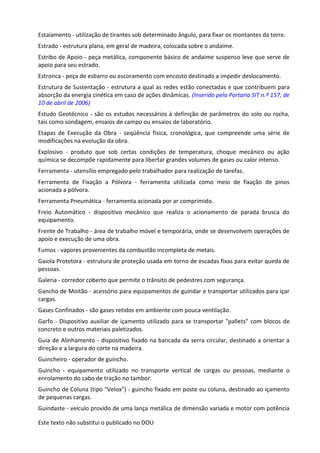 Este texto não substitui o publicado no DOU
Estaiamento - utilização de tirantes sob determinado ângulo, para fixar os montantes da torre.
Estrado - estrutura plana, em geral de madeira, colocada sobre o andaime.
Estribo de Apoio - peça metálica, componente básico de andaime suspenso leve que serve de
apoio para seu estrado.
Estronca - peça de esbarro ou escoramento com encosto destinado a impedir deslocamento.
Estrutura de Sustentação - estrutura a qual as redes estão conectadas e que contribuem para
absorção da energia cinética em caso de ações dinâmicas. (Inserido pela Portaria SIT n.º 157, de
10 de abril de 2006)
Estudo Geotécnico - são os estudos necessários à definição de parâmetros do solo ou rocha,
tais como sondagem, ensaios de campo ou ensaios de laboratório.
Etapas de Execução da Obra - seqüência física, cronológica, que compreende uma série de
modificações na evolução da obra.
Explosivo - produto que sob certas condições de temperatura, choque mecânico ou ação
química se decompõe rapidamente para libertar grandes volumes de gases ou calor intenso.
Ferramenta - utensílio empregado pelo trabalhador para realização de tarefas.
Ferramenta de Fixação a Pólvora - ferramenta utilizada como meio de fixação de pinos
acionada a pólvora.
Ferramenta Pneumática - ferramenta acionada por ar comprimido.
Freio Automático - dispositivo mecânico que realiza o acionamento de parada brusca do
equipamento.
Frente de Trabalho - área de trabalho móvel e temporária, onde se desenvolvem operações de
apoio e execução de uma obra.
Fumos - vapores provenientes da combustão incompleta de metais.
Gaiola Protetora - estrutura de proteção usada em torno de escadas fixas para evitar queda de
pessoas.
Galeria - corredor coberto que permite o trânsito de pedestres com segurança.
Gancho de Moitão - acessório para equipamentos de guindar e transportar utilizados para içar
cargas.
Gases Confinados - são gases retidos em ambiente com pouca ventilação.
Garfo - Dispositivo auxiliar de içamento utilizado para se transportar "pallets" com blocos de
concreto e outros materiais paletizados.
Guia de Alinhamento - dispositivo fixado na bancada da serra circular, destinado a orientar a
direção e a largura do corte na madeira.
Guincheiro - operador de guincho.
Guincho - equipamento utilizado no transporte vertical de cargas ou pessoas, mediante o
enrolamento do cabo de tração no tambor.
Guincho de Coluna (tipo "Velox") - guincho fixado em poste ou coluna, destinado ao içamento
de pequenas cargas.
Guindaste - veículo provido de uma lança metálica de dimensão variada e motor com potência
 