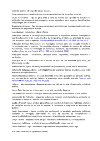 Este texto não substitui o publicado no DOU
capaz de levantar e transportar cargas pesadas.
Grua - equipamento pesado utilizado no transporte horizontal e vertical de materiais.
Gruas Ascensionais - Tipo de grua onde a torre da mesma está apoiada na estrutura da
edificação. No processo de telescopagem a grua é apoiada na parte superior da edificação e
telescopagem para o mesmo.
Gruas Automontantes - Tipo de gruas que possuem um sistema de montagem automática sem
a necessidade de guindaste auxiliar.
Incombustível - material que não se inflama.
Instalações Elétricas: é um conjunto de equipamentos e dispositivos elétricos interligados e
coordenados entre si, de modo definitivo ou temporário, devidamente projetado de acordo
com as normas técnicas vigentes. (Inserido pela Portaria MTb n.º 261, de 18 de abril de 2018)
Instalações Elétricas Temporárias: são instalações previstas para uma duração limitada às
circunstâncias que a motivam. São admitidas durante o período de construção, reforma,
manutenção, reparo ou demolição de edificação, estruturas, equipamentos ou atividades
similares. (Inserido pela Portaria MTb n.º 261, de 18 de abril de 2018)
Instalações Móveis - contêineres, utilizados como: alojamento, instalações sanitárias e
escritórios.
Insuflação de Ar - transferência de ar através de tubo de um recipiente para outro, por
diferença de pressão.
Intempéries - os rigores das variações atmosféricas (temperatura, chuva, ventos e umidade).
Isolamento do Local/Acidente - delimitação física do local onde ocorreu o acidente, para evitar
a descaracterização do mesmo.
Isolamento/Isolação Elétrica: processo destinado a impedir a passagem de corrente elétrica,
por interposição de materiais isolantes e adequados para a tensão aplicada. (Inserido pela
Portaria MTb n.º 261, de 18 de abril de 2018)
Isolantes - são materiais que não conduzem corrente elétrica, ou seja, oferecem alta resistência
elétrica.
Lança - Parte da grua por onde percorre o carro de translação da carga.
Lançamento de Concreto - colocação do concreto nas fôrmas, manualmente ou sob pressão.
Lançamento de Partículas - pequenos pedaços de material sólido lançados no ambiente em
conseqüência de ruptura mecânica ou corte do material.
Laudo estrutural - Laudo emitido por profissional ou entidade legalmente habilitada referente
às condições estruturais no que diz respeito à resistência e integridade da estrutura em
questão.
Laudo Operacional - Laudo emitido por profissional ou entidade legalmente habilitada
referente às condições operacionais no que diz respeito ao funcionamento e
operacionabilidade dos mecanismos, comandos e dispositivos de segurança da grua.
Lençol Freático - depósito natural de água no subsolo, podendo estar ou não sob pressão.
Legalmente Habilitado - profissional que possui habilitação exigida pela lei.
Levantamento da carga - movimento da grua responsável pela elevação da carga.
 