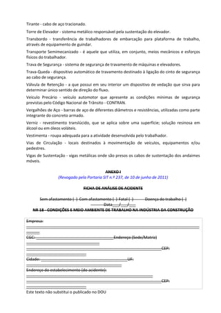 Este texto não substitui o publicado no DOU
Tirante - cabo de aço tracionado.
Torre de Elevador - sistema metálico responsável pela sustentação do elevador.
Transbordo - transferência de trabalhadores de embarcação para plataforma de trabalho,
através de equipamento de guindar.
Transporte Semimecanizado - é aquele que utiliza, em conjunto, meios mecânicos e esforços
físicos do trabalhador.
Trava de Segurança - sistema de segurança de travamento de máquinas e elevadores.
Trava-Queda - dispositivo automático de travamento destinado à ligação do cinto de segurança
ao cabo de segurança.
Válvula de Retenção - a que possui em seu interior um dispositivo de vedação que sirva para
determinar único sentido de direção do fluxo.
Veículo Precário - veículo automotor que apresente as condições mínimas de segurança
previstas pelo Código Nacional de Trânsito - CONTRAN.
Vergalhões de Aço - barras de aço de diferentes diâmetros e resistências, utilizadas como parte
integrante do concreto armado.
Verniz - revestimento translúcido, que se aplica sobre uma superfície; solução resinosa em
álcool ou em óleos voláteis.
Vestimenta - roupa adequada para a atividade desenvolvida pelo trabalhador.
Vias de Circulação - locais destinados à movimentação de veículos, equipamentos e/ou
pedestres.
Vigas de Sustentação - vigas metálicas onde são presos os cabos de sustentação dos andaimes
móveis.
ANEXO I
(Revogado pela Portaria SIT n.º 237, de 10 de junho de 2011)
FICHA DE ANÁLISE DE ACIDENTE
Sem afastamento ( ) Com afastamento ( ) Fatal ( ) Doença do trabalho ( )
Data___/___/___
NR 18 - CONDIÇÕES E MEIO AMBIENTE DE TRABALHO NA INDÚSTRIA DA CONSTRUÇÃO
Empresa:
______________________________________________________________________________
______
CGC: ___________________________________Endereço (Sede/Matriz)
_________________________________
_____________________________________________________________CEP:
___________________________
Cidade: _______________________________________UF:
___________________________________________
Endereço do estabelecimento (do acidente):
_________________________________________________________
_____________________________________________________________CEP:
___________________________
 