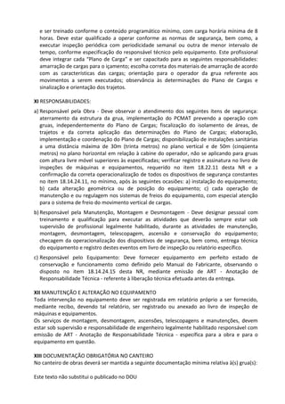 Este texto não substitui o publicado no DOU
e ser treinado conforme o conteúdo programático mínimo, com carga horária mínima de 8
horas. Deve estar qualificado a operar conforme as normas de segurança, bem como, a
executar inspeção periódica com periodicidade semanal ou outra de menor intervalo de
tempo, conforme especificação do responsável técnico pelo equipamento. Este profissional
deve integrar cada “Plano de Carga” e ser capacitado para as seguintes responsabilidades:
amarração de cargas para o içamento; escolha correta dos materiais de amarração de acordo
com as características das cargas; orientação para o operador da grua referente aos
movimentos a serem executados; observância às determinações do Plano de Cargas e
sinalização e orientação dos trajetos.
XI RESPONSABILIDADES:
a) Responsável pela Obra - Deve observar o atendimento dos seguintes itens de segurança:
aterramento da estrutura da grua, implementação do PCMAT prevendo a operação com
gruas, independentemente do Plano de Cargas; fiscalização do isolamento de áreas, de
trajetos e da correta aplicação das determinações do Plano de Cargas; elaboração,
implementação e coordenação do Plano de Cargas; disponibilização de instalações sanitárias
a uma distância máxima de 30m (trinta metros) no plano vertical e de 50m (cinqüenta
metros) no plano horizontal em relação à cabine do operador, não se aplicando para gruas
com altura livre móvel superiores às especificadas; verificar registro e assinatura no livro de
inspeções de máquinas e equipamentos, requerido no item 18.22.11 desta NR e a
confirmação da correta operacionalização de todos os dispositivos de segurança constantes
no item 18.14.24.11, no mínimo, após às seguintes ocasiões: a) instalação do equipamento;
b) cada alteração geométrica ou de posição do equipamento; c) cada operação de
manutenção e ou regulagem nos sistemas de freios do equipamento, com especial atenção
para o sistema de freio do movimento vertical de cargas.
b) Responsável pela Manutenção, Montagem e Desmontagem - Deve designar pessoal com
treinamento e qualificação para executar as atividades que deverão sempre estar sob
supervisão de profissional legalmente habilitado, durante as atividades de manutenção,
montagem, desmontagem, telescopagem, ascensão e conservação do equipamento;
checagem da operacionalização dos dispositivos de segurança, bem como, entrega técnica
do equipamento e registro destes eventos em livro de inspeção ou relatório específico.
c) Responsável pelo Equipamento: Deve fornecer equipamento em perfeito estado de
conservação e funcionamento como definido pelo Manual do Fabricante, observando o
disposto no item 18.14.24.15 desta NR, mediante emissão de ART - Anotação de
Responsabilidade Técnica - referente à liberação técnica efetuada antes da entrega.
XII MANUTENÇÃO E ALTERAÇÃO NO EQUIPAMENTO
Toda intervenção no equipamento deve ser registrada em relatório próprio a ser fornecido,
mediante recibo, devendo tal relatório, ser registrado ou anexado ao livro de inspeção de
máquinas e equipamentos.
Os serviços de montagem, desmontagem, ascensões, telescopagens e manutenções, devem
estar sob supervisão e responsabilidade de engenheiro legalmente habilitado responsável com
emissão de ART - Anotação de Responsabilidade Técnica - específica para a obra e para o
equipamento em questão.
XIII DOCUMENTAÇÃO OBRIGATÓRIA NO CANTEIRO
No canteiro de obras deverá ser mantida a seguinte documentação mínima relativa à(s) grua(s):
 