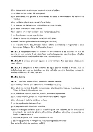 Este texto não substitui o publicado no DOU
b) ter piso de concreto, cimentado ou de outro material lavável;
c) ter cobertura que proteja das intempéries;
d) ter capacidade para garantir o atendimento de todos os trabalhadores no horário das
refeições;
e) ter ventilação e iluminação natural e/ou artificial;
f) ter lavatório instalado em suas proximidades ou no seu interior;
g) ter mesas com tampos lisos e laváveis;
h) ter assentos em número suficiente para atender aos usuários;
i) ter depósito, com tampa, para detritos;
j) não estar situado em subsolos ou porões das edificações;
k) não ter comunicação direta com as instalações sanitárias;
l) ter pé-direito mínimo de 2,80m (dois metros e oitenta centímetros), ou respeitando-se o que
determina o Código de Obras do Município, da obra.
18.4.2.11.3 Independentemente do número de trabalhadores e da existência ou não de
cozinha, em todo canteiro de obra deve haver local exclusivo para o aquecimento de refeições,
dotado de equipamento adequado e seguro para o aquecimento.
18.4.2.11.3.1 É proibido preparar, aquecer e tomar refeições fora dos locais estabelecidos
neste subitem.
18.4.2.11.4 É obrigatório o fornecimento de água potável, filtrada e fresca, para os
trabalhadores, por meio de bebedouro de jato inclinado ou outro dispositivo equivalente,
sendo proibido o uso de copos coletivos.
18.4.2.12 Cozinha
18.4.2.12.1 Quando houver cozinha no canteiro de obra, ela deve:
a) ter ventilação natural e/ou artificial que permita boa exaustão;
b) ter pé-direito mínimo de 2,80m (dois metros e oitenta centímetros), ou respeitando-se o
Código de Obras do Município da obra;
c) ter paredes de alvenaria, concreto, madeira ou material equivalente;
d) ter piso de concreto, cimentado ou de outro material de fácil limpeza;
e) ter cobertura de material resistente ao fogo;
f) ter iluminação natural e/ou artificial;
g) ter pia para lavar os alimentos e utensílios;
h) possuir instalações sanitárias que não se comuniquem com a cozinha, de uso exclusivo dos
encarregados de manipular gêneros alimentícios, refeições e utensílios, não devendo ser
ligadas à caixa de gordura;
i) dispor de recipiente, com tampa, para coleta de lixo;
j) possuir equipamento de refrigeração para preservação dos alimentos;
 