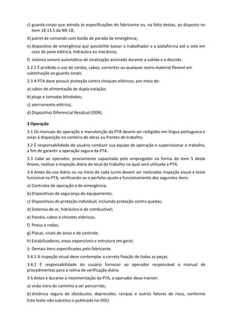 Este texto não substitui o publicado no DOU
c) guarda-corpo que atenda às especificações do fabricante ou, na falta destas, ao disposto no
item 18.13.5 da NR-18;
d) painel de comando com botão de parada de emergência;
e) dispositivo de emergência que possibilite baixar o trabalhador e a plataforma até o solo em
caso de pane elétrica, hidráulica ou mecânica;
f) sistema sonoro automático de sinalização acionado durante a subida e a descida.
2.2.1 É proibido o uso de cordas, cabos, correntes ou qualquer outro material flexível em
substituição ao guarda-corpo.
2.3 A PTA deve possuir proteção contra choques elétricos, por meio de:
a) cabos de alimentação de dupla isolação;
b) plugs e tomadas blindadas;
c) aterramento elétrico;
d) Dispositivo Diferencial Residual (DDR).
3 Operação
3.1 Os manuais de operação e manutenção da PTA devem ser redigidos em língua portuguesa e
estar à disposição no canteiro de obras ou frentes de trabalho.
3.2 É responsabilidade do usuário conduzir sua equipe de operação e supervisionar o trabalho,
a fim de garantir a operação segura da PTA.
3.3 Cabe ao operador, previamente capacitado pelo empregador na forma do item 5 deste
Anexo, realizar a inspeção diária do local de trabalho no qual será utilizada a PTA.
3.4 Antes do uso diário ou no início de cada turno devem ser realizados inspeção visual e teste
funcional na PTA, verificando-se o perfeito ajuste e funcionamento dos seguintes itens:
a) Controles de operação e de emergência;
b) Dispositivos de segurança do equipamento;
c) Dispositivos de proteção individual, incluindo proteção contra quedas;
d) Sistemas de ar, hidráulico e de combustível;
e) Painéis, cabos e chicotes elétricos;
f) Pneus e rodas;
g) Placas, sinais de aviso e de controle;
h) Estabilizadores, eixos expansíveis e estrutura em geral;
i) Demais itens especificados pelo fabricante.
3.4.1 A inspeção visual deve contemplar a correta fixação de todas as peças.
3.4.2 É responsabilidade do usuário fornecer ao operador responsável o manual de
procedimentos para a rotina de verificação diária.
3.5 Antes e durante a movimentação da PTA, o operador deve manter:
a) visão clara do caminho a ser percorrido;
b) distância segura de obstáculos, depressões, rampas e outros fatores de risco, conforme
 