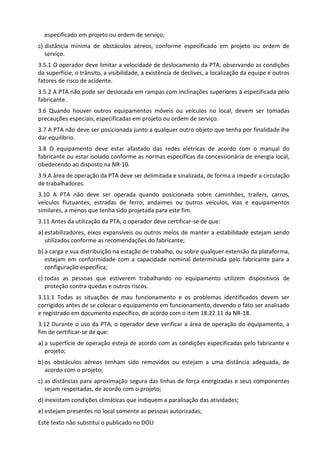 Este texto não substitui o publicado no DOU
especificado em projeto ou ordem de serviço;
c) distância mínima de obstáculos aéreos, conforme especificado em projeto ou ordem de
serviço.
3.5.1 O operador deve limitar a velocidade de deslocamento da PTA, observando as condições
da superfície, o trânsito, a visibilidade, a existência de declives, a localização da equipe e outros
fatores de risco de acidente.
3.5.2 A PTA não pode ser deslocada em rampas com inclinações superiores à especificada pelo
fabricante.
3.6 Quando houver outros equipamentos móveis ou veículos no local, devem ser tomadas
precauções especiais, especificadas em projeto ou ordem de serviço.
3.7 A PTA não deve ser posicionada junto a qualquer outro objeto que tenha por finalidade lhe
dar equilíbrio.
3.8 O equipamento deve estar afastado das redes elétricas de acordo com o manual do
fabricante ou estar isolado conforme as normas específicas da concessionária de energia local,
obedecendo ao disposto na NR-10.
3.9 A área de operação da PTA deve ser delimitada e sinalizada, de forma a impedir a circulação
de trabalhadores.
3.10 A PTA não deve ser operada quando posicionada sobre caminhões, trailers, carros,
veículos flutuantes, estradas de ferro, andaimes ou outros veículos, vias e equipamentos
similares, a menos que tenha sido projetada para este fim.
3.11 Antes da utilização da PTA, o operador deve certificar-se de que:
a) estabilizadores, eixos expansíveis ou outros meios de manter a estabilidade estejam sendo
utilizados conforme as recomendações do fabricante;
b) a carga e sua distribuição na estação de trabalho, ou sobre qualquer extensão da plataforma,
estejam em conformidade com a capacidade nominal determinada pelo fabricante para a
configuração específica;
c) todas as pessoas que estiverem trabalhando no equipamento utilizem dispositivos de
proteção contra quedas e outros riscos.
3.11.1 Todas as situações de mau funcionamento e os problemas identificados devem ser
corrigidos antes de se colocar o equipamento em funcionamento, devendo o fato ser analisado
e registrado em documento específico, de acordo com o item 18.22.11 da NR-18.
3.12 Durante o uso da PTA, o operador deve verificar a área de operação do equipamento, a
fim de certificar-se de que:
a) a superfície de operação esteja de acordo com as condições especificadas pelo fabricante e
projeto;
b) os obstáculos aéreos tenham sido removidos ou estejam a uma distância adequada, de
acordo com o projeto;
c) as distâncias para aproximação segura das linhas de força energizadas e seus componentes
sejam respeitadas, de acordo com o projeto;
d) inexistam condições climáticas que indiquem a paralisação das atividades;
e) estejam presentes no local somente as pessoas autorizadas;
 