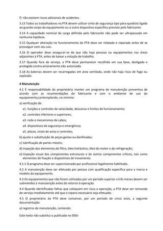Este texto não substitui o publicado no DOU
f) não existam riscos adicionais de acidentes.
3.13 Todos os trabalhadores na PTA devem utilizar cinto de segurança tipo pára-quedista ligado
ao guarda-corpo do equipamento ou a outro dispositivo específico previsto pelo fabricante.
3.14 A capacidade nominal de carga definida pelo fabricante não pode ser ultrapassada em
nenhuma hipótese.
3.15 Qualquer alteração no funcionamento da PTA deve ser relatada e reparada antes de se
prosseguir com seu uso.
3.16 O operador deve assegurar-se de que não haja pessoas ou equipamentos nas áreas
adjacentes à PTA, antes de baixar a estação de trabalho.
3.17 Quando fora de serviço, a PTA deve permanecer recolhida em sua base, desligada e
protegida contra acionamento não autorizado.
3.18 As baterias devem ser recarregadas em área ventilada, onde não haja risco de fogo ou
explosão.
4 Manutenção
4.1 É responsabilidade do proprietário manter um programa de manutenção preventiva de
acordo com as recomendações do fabricante e com o ambiente de uso do
equipamento,contemplando, no mínimo:
a) verificação de:
a1. funções e controles de velocidade, descanso e limites de funcionamento;
a2. controles inferiores e superiores;
a3. rede e mecanismos de cabos;
a4. dispositivos de segurança e emergência;
a5. placas, sinais de aviso e controles;
b) ajuste e substituição de peças gastas ou danificadas;
c) lubrificação de partes móveis;
d) inspeção dos elementos do filtro, óleo hidráulico, óleo do motor e de refrigeração;
e) inspeção visual dos componentes estruturais e de outros componentes críticos, tais como
elementos de fixação e dispositivos de travamento.
4.1.1 O programa deve ser supervisionado por profissional legalmente habilitado.
4.2 A manutenção deve ser efetuada por pessoa com qualificação específica para a marca e
modelo do equipamento.
4.3 Os equipamentos que não forem utilizados por um período superior a três meses devem ser
submetidos à manutenção antes do retorno à operação.
4.4 Quando identificadas falhas que coloquem em risco a operação, a PTA deve ser removida
de serviço imediatamente até que o reparo necessário seja efetuado.
4.5 O proprietário da PTA deve conservar, por um período de cinco anos, a seguinte
documentação:
a) registros de manutenção, contendo:
 