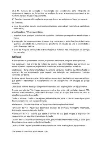 Este texto não substitui o publicado no DOU
6.6.1 Os manuais de operação e manutenção são considerados parte integrante do
equipamento, devendo ser fornecidos em qualquer locação, arrendamento ou venda e ser
mantidos no local de uso do equipamento.
6.7 Os avisos contendo informações de segurança devem ser redigidos em língua portuguesa.
6.8 É vedado:
a) o uso de pranchas, escadas e outros dispositivos que visem atingir maior altura ou distância
sobre a PTA;
b) a utilização da PTA como guindaste;
c) a realização de qualquer trabalho sob condições climáticas que exponham trabalhadores a
riscos;
d) a operação de equipamento em situações que contrariem as especificações do fabricante
quanto a velocidade do ar, inclinação da plataforma em relação ao solo e proximidade a
redes de energia elétrica;
e) o uso da PTA para o transporte de trabalhadores e materiais não relacionados aos serviços
em execução.
GLOSSÁRIO
Autopropulsão - Capacidade de locomoção por meio de fonte de energia e motor próprios.
Eixo expansível - Eixo provido de rodízios ou esteiras nas extremidades, que permitem sua
expansão, com o objetivo de proporcionar estabilidade a um equipamento ou veículo.
Estabilizador - Barra extensível dotada de mecanismo hidráulico, mecânico ou elétrico fixado na
estrutura de um equipamento para impedir sua inclinação ou tombamento. Também
conhecido por patola.
Botão de parada de emergência - Botão elétrico ou mecânico, localizado em ponto estratégico,
que permite interromper o funcionamento de um equipamento em situação de perigo
iminente.
Capacidade nominal de carga - Carga máxima admitida para a operação de um equipamento.
Área de operação da PTA - Espaço que compreende a área onde está instalada a base da PTA,
incluindo os estabilizadores, acrescida da área sob a lança e a estação de trabalho em todas as
posições necessárias à operação.
Distância mínima - Distância de segurança necessária para evitar o contato de qualquer parte
de um equipamento com outras estruturas.
Nivelamento - Posicionamento de um equipamento em um plano horizontal.
Fornecedor de PTA - Aquele que desenvolve atividade de produção, montagem, importação,
distribuição ou comercialização de PTA.
Proprietário da PTA - Aquele que detém o direito de uso, gozo, fruição e disposição do
equipamento, por aquisição originária ou derivada.
Locador de PTA - Aquele que se obriga a ceder, por período determinado ou não, o uso e gozo
do equipamento, a outro, mediante retribuição.
Usuário da PTA - Aquele que detém a responsabilidade sobre a utilização do equipamento.
 