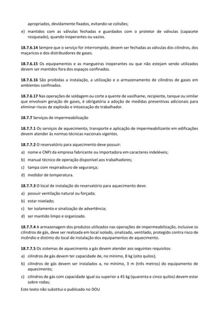 Este texto não substitui o publicado no DOU
apropriados, devidamente fixados, evitando-se colisões;
e) mantidos com as válvulas fechadas e guardados com o protetor de válvulas (capacete
rosqueado), quando inoperantes ou vazios.
18.7.6.14 Sempre que o serviço for interrompido, devem ser fechadas as válvulas dos cilindros, dos
maçaricos e dos distribuidores de gases.
18.7.6.15 Os equipamentos e as mangueiras inoperantes ou que não estejam sendo utilizados
devem ser mantidos fora dos espaços confinados.
18.7.6.16 São proibidas a instalação, a utilização e o armazenamento de cilindros de gases em
ambientes confinados.
18.7.6.17 Nas operações de soldagem ou corte a quente de vasilhame, recipiente, tanque ou similar
que envolvam geração de gases, é obrigatória a adoção de medidas preventivas adicionais para
eliminar riscos de explosão e intoxicação do trabalhador.
18.7.7 Serviços de impermeabilização
18.7.7.1 Os serviços de aquecimento, transporte e aplicação de impermeabilizante em edificações
devem atender às normas técnicas nacionais vigentes.
18.7.7.2 O reservatório para aquecimento deve possuir:
a) nome e CNPJ da empresa fabricante ou importadora em caracteres indeléveis;
b) manual técnico de operação disponível aos trabalhadores;
c) tampa com respiradouro de segurança;
d) medidor de temperatura.
18.7.7.3 O local de instalação do reservatório para aquecimento deve:
a) possuir ventilação natural ou forçada;
b) estar nivelado;
c) ter isolamento e sinalização de advertência;
d) ser mantido limpo e organizado.
18.7.7.4 A armazenagem dos produtos utilizados nas operações de impermeabilização, inclusive os
cilindros de gás, deve ser realizada em local isolado, sinalizado, ventilado, protegido contra risco de
incêndio e distinto do local de instalação dos equipamentos de aquecimento.
18.7.7.5 Os sistemas de aquecimento a gás devem atender aos seguintes requisitos:
a) cilindros de gás devem ter capacidade de, no mínimo, 8 kg (oito quilos);
b) cilindros de gás devem ser instalados a, no mínimo, 3 m (três metros) do equipamento de
aquecimento;
c) cilindros de gás com capacidade igual ou superior a 45 kg (quarenta e cinco quilos) devem estar
sobre rodas;
 