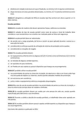 Este texto não substitui o publicado no DOU
j) distância em relação à estrutura em que é fixada de, no mínimo, 0,15 m (quinze centímetros);
k) dispor de lances em eixos paralelos distanciados, no mínimo, 0,7 m (setenta centímetros) entre
eixos.
18.8.6.3 É obrigatória a utilização de SPIQ em escadas tipo fixa vertical com altura superior a 2 m
(dois metros).
Escadas portáteis
18.8.6.4 As escadas de madeira não devem apresentar farpas, saliências ou emendas.
18.8.6.5 A seleção do tipo de escada portátil como meio de acesso e local de trabalho deve
considerar a sua característica e se a tarefa a ser realizada pode ser feita com segurança.
18.8.6.6 A escada portátil deve ser selecionada:
a) de acordo com a carga projetada, de forma a resistir ao peso aplicado durante o acesso ou a
execução da tarefa;
b) considerando os esforços quando da utilização de sistemas de proteção contra quedas;
c) considerando as situações de resgate.
18.8.6.7 As escadas portáteis devem:
a) ter espaçamento uniforme entre os degraus de 0,25 m (vinte e cinco centímetros) a 0,3 m (trinta
centímetros);
b) ser dotadas de degraus antiderrapantes;
c) ser apoiadas em piso resistente;
d) ser fixadas em seus apoios ou possuir dispositivo que impeça seu escorregamento.
18.8.6.8 É proibido utilizar escada portátil:
a) nas proximidades de portas ou áreas de circulação, de aberturas e vãos e em locais onde haja
risco de queda de objetos ou materiais, exceto quando adotadas medidas de prevenção;
b) em estruturas sem resistência;
c) junto a redes e equipamentos elétricos energizados desprotegidos.
18.8.6.9 No caso do uso de escadas portáteis nas proximidades de portas ou áreas de circulação, a
área no entorno dos serviços deve ser isolada e sinalizada.
18.8.6.10 As escadas portáteis devem ser usadas por uma pessoa de cada vez, exceto quando
especificado pelo fabricante o uso simultâneo.
18.8.6.11 Durante a subida e descida de escadas portáteis, o trabalhador deve estar apoiado em
três pontos.
18.8.6.12 As escadas portáteis devem possuir sapatas antiderrapantes ou dispositivo que impeça o
seu escorregamento.
 