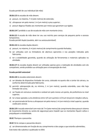 Este texto não substitui o publicado no DOU
Escada portátil de uso individual (de mão)
18.8.6.13 As escadas de mão devem:
a) possuir, no máximo, 7 m (sete metros) de extensão;
b) ultrapassar em pelo menos 1 m (um metro) o piso superior;
c) possuir degraus fixados aos montantes por meios que garantam sua rigidez.
18.8.6.14 É proibido o uso de escada de mão com montante único.
18.8.6.15 A escada de mão deve ter seu uso restrito para serviços de pequeno porte e acessos
temporários.
Escada portátil dupla (cavalete, abrir ou autossustentável)
18.8.6.16 As escadas duplas devem:
a) possuir, no máximo, 6 m (seis metros) de comprimento quando fechadas;
b) ser utilizadas com os limitadores de abertura operantes e nas posições indicadas pelo
fabricante;
c) ter a estabilidade garantida, quando da utilização de ferramentas e materiais aplicados na
atividade.
18.8.6.17 As escadas duplas devem ser utilizadas apenas para a realização de atividades com ela
compatíveis, sendo proibida sua utilização para a transposição de nível.
Escada portátil extensível
18.8.6.18 As escadas extensíveis devem:
a) ser dotadas de dispositivo limitador de curso, colocado no quarto vão a contar da catraca, ou
conforme determinado pelo fabricante;
b) permitir sobreposição de, no mínimo, 1 m (um metro), quando estendida, caso não haja
limitador de curso;
c) ser fixada em estrutura resistente e estável em pelo menos um ponto, de preferência no nível
superior;
d) ter a base apoiada a uma distância entre 1/5 (um quinto) e 1/3 (um terço) em relação à altura;
e) ser posicionada de forma a ultrapassar em pelo menos 1 m (um metro) o nível superior, quando
usada para acesso.
18.8.6.19 A escada extensível com mais de 7 m (sete metros) de comprimento deve possuir sistema
de travamento (tirante ou vareta de segurança) para impedir que os montantes fiquem soltos e
prejudiquem a estabilidade.
18.8.7 Rampas e passarelas
18.8.7.1 As rampas e passarelas devem:
a) ser dimensionadas em função de seu comprimento e das cargas a que estarão submetidas;
 