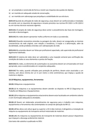 Este texto não substitui o publicado no DOU
a) ser projetada e construída de forma a resistir aos impactos das quedas de objetos;
b) ser mantida em adequado estado de conservação;
c) ser mantida sem sobrecarga que prejudique a estabilidade de sua estrutura.
18.9.4.4 Quando da utilização de redes de segurança, essas devem ser confeccionadas e instaladas
de acordo com os requisitos de segurança e ensaios previstos nas normas EN 1263-1 e EN 1263-2
ou em normas técnicas nacionais vigentes.
18.9.4.4.1 O projeto de redes de segurança deve conter o procedimento das fases de montagem,
ascensão e desmontagem.
18.9.4.4.2 As redes devem apresentar malha uniforme em toda a sua extensão.
18.9.4.4.3 Quando necessárias emendas na panagem da rede, devem ser asseguradas as mesmas
características da rede original, com relação à resistência, à tração e à deformação, além da
durabilidade, sendo proibidas emendas com sobreposições da rede.
18.9.4.4.4 As emendas devem ser feitas por profissional capacitado, sob supervisão de profissional
legalmente habilitado.
18.9.4.4.5 O sistema de redes deve ser submetido a uma inspeção semanal para verificação das
condições de todos os seus elementos e pontos de fixação.
18.9.4.4.6 As redes, os elementos de sustentação e os acessórios devem ser armazenados em local
apropriado, seco e acondicionados em recipientes adequados.
18.9.4.4.7 As redes, quando utilizadas para proteção de periferia, devem estar associadas a um
sistema, com altura mínima de 1,2 m (um metro e vinte centímetros), que impeça a queda de
materiais e objetos.
18.10 Máquinas, equipamentos, ferramentas
18.10.1 Máquinas e equipamentos
18.10.1.1 As máquinas e os equipamentos devem atender ao disposto na NR-12 (Segurança no
Trabalho em Máquinas e Equipamentos).
18.10.1.2 As máquinas e equipamentos estacionários devem estar localizados em ambiente coberto
e com iluminação adequada às atividades.
18.10.1.3 Devem ser elaborados procedimentos de segurança para o trabalho com máquinas,
equipamentos e ferramentas não contempladas no campo de aplicação da NR-12.
18.10.1.4 Nas obras com altura igual ou superior a 10 m (dez metros), é obrigatória a instalação de
máquina ou equipamento de transporte vertical motorizado de materiais.
18.10.1.4.1 As máquinas ou equipamentos de transporte de materiais devem possuir dispositivos
que impeçam a descarga acidental do material.
 