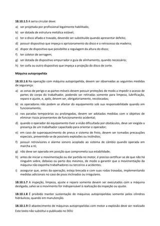 Este texto não substitui o publicado no DOU
18.10.1.5 A serra circular deve:
a) ser projetada por profissional legalmente habilitado;
b) ser dotada de estrutura metálica estável;
c) ter o disco afiado e travado, devendo ser substituído quando apresentar defeito;
d) possuir dispositivo que impeça o aprisionamento do disco e o retrocesso da madeira;
e) dispor de dispositivo que possibilite a regulagem da altura do disco;
f) ter coletor de serragem;
g) ser dotada de dispositivo empurrador e guia de alinhamento, quando necessário;
h) ter coifa ou outro dispositivo que impeça a projeção do disco de corte.
Máquina autopropelida
18.10.1.6 Na operação com máquina autopropelida, devem ser observadas as seguintes medidas
de segurança:
a) as zonas de perigo e as partes móveis devem possuir proteções de modo a impedir o acesso de
partes do corpo do trabalhador, podendo ser retiradas somente para limpeza, lubrificação,
reparo e ajuste, e, após, devem ser, obrigatoriamente, recolocadas;
b) os operadores não podem se afastar do equipamento sob sua responsabilidade quando em
funcionamento;
c) nas paradas temporárias ou prolongadas, devem ser adotadas medidas com o objetivo de
eliminar riscos provenientes de funcionamento acidental;
d) quando o operador do equipamento tiver a visão dificultada por obstáculos, deve ser exigida a
presença de um trabalhador capacitado para orientar o operador;
e) em caso de superaquecimento de pneus e sistema de freio, devem ser tomadas precauções
especiais, prevenindo-se de possíveis explosões ou incêndios;
f) possuir retrovisores e alarme sonoro acoplado ao sistema de câmbio quando operada em
marcha a ré;
g) não deve ser operada em posição que comprometa sua estabilidade;
h) antes de iniciar a movimentação ou dar partida no motor, é preciso certificar-se de que não há
ninguém sobre, debaixo ou perto dos mesmos, de modo a garantir que a movimentação da
máquina não exponha trabalhadores ou terceiros a acidentes;
i) assegurar que, antes da operação, esteja brecada e com suas rodas travadas, implementando
medidas adicionais no caso de pisos inclinados ou irregulares.
18.10.1.7 A inspeção, limpeza, ajuste e reparo somente devem ser executados com a máquina
desligada, salvo se o movimento for indispensável à realização da inspeção ou ajuste.
18.10.1.8 É proibido manter sustentação de máquinas autopropelidas somente pelos cilindros
hidráulicos, quando em manutenção.
18.10.1.9 O abastecimento de máquinas autopropelidas com motor a explosão deve ser realizado
 