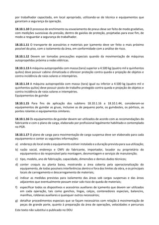 Este texto não substitui o publicado no DOU
por trabalhador capacitado, em local apropriado, utilizando-se de técnica e equipamentos que
garantam a segurança da operação.
18.10.1.10 O processo de enchimento ou esvaziamento de pneus deve ser feito de modo gradativo,
com medições sucessivas da pressão, dentro de gaiolas de proteção, projetadas para esse fim, de
modo a resguardar a segurança do trabalhador.
18.10.1.11 O transporte de acessórios e materiais por içamento deve ser feito o mais próximo
possível do piso, com o isolamento da área, em conformidade com a análise de risco.
18.10.1.12 Devem ser tomadas precauções especiais quando da movimentação de máquinas
autopropelidas próxima a redes elétricas.
18.10.1.13 A máquina autopropelida com massa (tara) superior a 4.500 kg (quatro mil e quinhentos
quilos) deve possuir cabine climatizada e oferecer proteção contra queda e projeção de objetos e
contra incidência de raios solares e intempéries.
18.10.1.14 A máquina autopropelida com massa (tara) igual ou inferior a 4.500 kg (quatro mil e
quinhentos quilos) deve possuir posto de trabalho protegido contra queda e projeção de objetos e
contra incidência de raios solares e intempéries.
Equipamentos de guindar
18.10.1.15 Para fins de aplicação dos subitens 18.10.1.16 a 18.10.1.44, consideram-se
equipamentos de guindar as gruas, inclusive as de pequeno porte, os guindastes, os pórticos, as
pontes rolantes e equipamentos similares.
18.10.1.16 Os equipamentos de guindar devem ser utilizados de acordo com as recomendações do
fabricante e com o plano de carga, elaborado por profissional legalmente habilitado e contemplado
no PGR.
18.10.1.17 O plano de carga para movimentação de carga suspensa deve ser elaborado para cada
equipamento e conter as seguintes informações:
a) endereço do local onde o equipamento estiver instalado e a duração prevista para sua utilização;
b) razão social, endereço e CNPJ do fabricante, importador, locador ou proprietário do
equipamento e do responsável pela montagem, desmontagem e serviços de manutenção;
c) tipo, modelo, ano de fabricação, capacidade, dimensões e demais dados técnicos;
d) conter croquis ou planta baixa, mostrando a área coberta pela operacionalização do
equipamento, de todas possíveis interferências dentro e fora dos limites da obra, e os principais
locais de carregamento e descarregamento de materiais;
e) indicar as medidas previstas para isolamento das áreas sob cargas suspensas e das áreas
adjacentes que eventualmente possam estar sob risco de queda de materiais;
f) especificar todos os dispositivos e acessórios auxiliares de içamento que devem ser utilizados
em cada operação, tais como ganchos, lingas, calços, contenedores especiais, balancins,
manilhas, roldanas auxiliares e quaisquer outros necessários;
g) detalhar procedimentos especiais que se façam necessários com relação à movimentação de
peças de grande porte, quanto à preparação da área de operações, velocidades e percursos
 