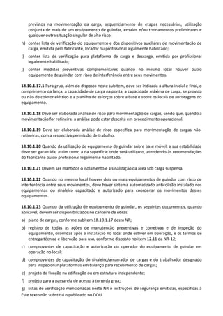 Este texto não substitui o publicado no DOU
previstos na movimentação da carga, sequenciamento de etapas necessárias, utilização
conjunta de mais de um equipamento de guindar, ensaios e/ou treinamentos preliminares e
qualquer outra situação singular de alto risco;
h) conter lista de verificação do equipamento e dos dispositivos auxiliares de movimentação de
carga, emitida pelo fabricante, locador ou profissional legalmente habilitado;
i) conter lista de verificação para plataforma de carga e descarga, emitida por profissional
legalmente habilitado;
j) conter medidas preventivas complementares quando no mesmo local houver outro
equipamento de guindar com risco de interferência entre seus movimentos.
18.10.1.17.1 Para grua, além do disposto neste subitem, deve ser indicada a altura inicial e final, o
comprimento da lança, a capacidade de carga na ponta, a capacidade máxima de carga, se provida
ou não de coletor elétrico e a planilha de esforços sobre a base e sobre os locais de ancoragens do
equipamento.
18.10.1.18 Deve ser elaborada análise de risco para movimentação de cargas, sendo que, quando a
movimentação for rotineira, a análise pode estar descrita em procedimento operacional.
18.10.1.19 Deve ser elaborada análise de risco específica para movimentação de cargas não-
rotineiras, com a respectiva permissão de trabalho.
18.10.1.20 Quando da utilização de equipamento de guindar sobre base móvel, a sua estabilidade
deve ser garantida, assim como a da superfície onde será utilizado, atendendo às recomendações
do fabricante ou do profissional legalmente habilitado.
18.10.1.21 Devem ser mantidos o isolamento e a sinalização da área sob carga suspensa.
18.10.1.22 Quando no mesmo local houver dois ou mais equipamentos de guindar com risco de
interferência entre seus movimentos, deve haver sistema automatizado anticolisão instalado nos
equipamentos ou sinaleiro capacitado e autorizado para coordenar os movimentos desses
equipamentos.
18.10.1.23 Quando da utilização de equipamento de guindar, os seguintes documentos, quando
aplicável, devem ser disponibilizados no canteiro de obras:
a) plano de cargas, conforme subitem 18.10.1.17 desta NR;
b) registro de todas as ações de manutenção preventivas e corretivas e de inspeção do
equipamento, ocorridas após a instalação no local onde estiver em operação, e os termos de
entrega técnica e liberação para uso, conforme disposto no item 12.11 da NR-12;
c) comprovantes de capacitação e autorização do operador do equipamento de guindar em
operação no local;
d) comprovantes de capacitação do sinaleiro/amarrador de cargas e do trabalhador designado
para inspecionar plataformas em balanço para recebimento de cargas;
e) projeto de fixação na edificação ou em estrutura independente;
f) projeto para a passarela de acesso à torre da grua;
g) listas de verificação mencionadas nesta NR e instruções de segurança emitidas, específicas à
 