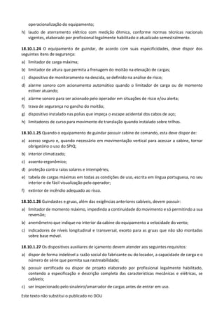 Este texto não substitui o publicado no DOU
operacionalização do equipamento;
h) laudo de aterramento elétrico com medição ôhmica, conforme normas técnicas nacionais
vigentes, elaborado por profissional legalmente habilitado e atualizado semestralmente.
18.10.1.24 O equipamento de guindar, de acordo com suas especificidades, deve dispor dos
seguintes itens de segurança:
a) limitador de carga máxima;
b) limitador de altura que permita a frenagem do moitão na elevação de cargas;
c) dispositivo de monitoramento na descida, se definido na análise de risco;
d) alarme sonoro com acionamento automático quando o limitador de carga ou de momento
estiver atuando;
e) alarme sonoro para ser acionado pelo operador em situações de risco e/ou alerta;
f) trava de segurança no gancho do moitão;
g) dispositivo instalado nas polias que impeça o escape acidental dos cabos de aço;
h) limitadores de curso para movimento de translação quando instalado sobre trilhos.
18.10.1.25 Quando o equipamento de guindar possuir cabine de comando, esta deve dispor de:
a) acesso seguro e, quando necessário em movimentação vertical para acessar a cabine, tornar
obrigatório o uso do SPIQ;
b) interior climatizado;
c) assento ergonômico;
d) proteção contra raios solares e intempéries;
e) tabela de cargas máximas em todas as condições de uso, escrita em língua portuguesa, no seu
interior e de fácil visualização pelo operador;
f) extintor de incêndio adequado ao risco.
18.10.1.26 Guindastes e gruas, além das exigências anteriores cabíveis, devem possuir:
a) limitador de momento máximo, impedindo a continuidade do movimento e só permitindo a sua
reversão;
b) anemômetro que indique no interior da cabine do equipamento a velocidade do vento;
c) indicadores de níveis longitudinal e transversal, exceto para as gruas que não são montadas
sobre base móvel.
18.10.1.27 Os dispositivos auxiliares de içamento devem atender aos seguintes requisitos:
a) dispor de forma indelével a razão social do fabricante ou do locador, a capacidade de carga e o
número de série que permita sua rastreabilidade;
b) possuir certificado ou dispor de projeto elaborado por profissional legalmente habilitado,
contendo a especificação e descrição completa das características mecânicas e elétricas, se
cabíveis;
c) ser inspecionado pelo sinaleiro/amarrador de cargas antes de entrar em uso.
 