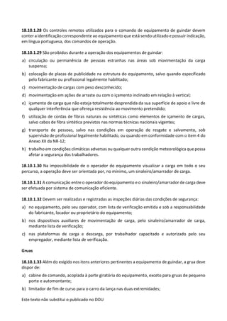 Este texto não substitui o publicado no DOU
18.10.1.28 Os controles remotos utilizados para o comando de equipamento de guindar devem
conter a identificação correspondente ao equipamento que está sendo utilizado e possuir indicação,
em língua portuguesa, dos comandos de operação.
18.10.1.29 São proibidos durante a operação dos equipamentos de guindar:
a) circulação ou permanência de pessoas estranhas nas áreas sob movimentação da carga
suspensa;
b) colocação de placas de publicidade na estrutura do equipamento, salvo quando especificado
pelo fabricante ou profissional legalmente habilitado;
c) movimentação de cargas com peso desconhecido;
d) movimentação em ações de arraste ou com o içamento inclinado em relação à vertical;
e) içamento de carga que não esteja totalmente desprendida da sua superfície de apoio e livre de
qualquer interferência que ofereça resistência ao movimento pretendido;
f) utilização de cordas de fibras naturais ou sintéticas como elementos de içamento de cargas,
salvo cabos de fibra sintética previstos nas normas técnicas nacionais vigentes;
g) transporte de pessoas, salvo nas condições em operação de resgate e salvamento, sob
supervisão de profissional legalmente habilitado, ou quando em conformidade com o item 4 do
Anexo XII da NR-12;
h) trabalho em condições climáticas adversas ou qualquer outra condição meteorológica que possa
afetar a segurança dos trabalhadores.
18.10.1.30 Na impossibilidade de o operador do equipamento visualizar a carga em todo o seu
percurso, a operação deve ser orientada por, no mínimo, um sinaleiro/amarrador de carga.
18.10.1.31 A comunicação entre o operador do equipamento e o sinaleiro/amarrador de carga deve
ser efetuada por sistema de comunicação eficiente.
18.10.1.32 Devem ser realizadas e registradas as inspeções diárias das condições de segurança:
a) no equipamento, pelo seu operador, com lista de verificação emitida e sob a responsabilidade
do fabricante, locador ou proprietário do equipamento;
b) nos dispositivos auxiliares de movimentação de carga, pelo sinaleiro/amarrador de carga,
mediante lista de verificação;
c) nas plataformas de carga e descarga, por trabalhador capacitado e autorizado pelo seu
empregador, mediante lista de verificação.
Gruas
18.10.1.33 Além do exigido nos itens anteriores pertinentes a equipamento de guindar, a grua deve
dispor de:
a) cabine de comando, acoplada à parte giratória do equipamento, exceto para gruas de pequeno
porte e automontante;
b) limitador de fim de curso para o carro da lança nas duas extremidades;
 