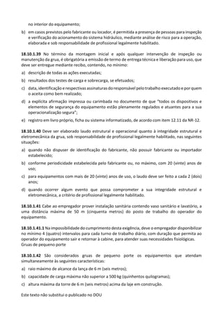 Este texto não substitui o publicado no DOU
no interior do equipamento;
b) em casos previstos pelo fabricante ou locador, é permitida a presença de pessoas para inspeção
e verificação do acionamento do sistema hidráulico, mediante análise de risco para a operação,
elaborada e sob responsabilidade de profissional legalmente habilitado.
18.10.1.39 No término da montagem inicial e após qualquer intervenção de inspeção ou
manutenção da grua, é obrigatória a emissão de termo de entrega técnica e liberação para uso, que
deve ser entregue mediante recibo, contendo, no mínimo:
a) descrição de todas as ações executadas;
b) resultados dos testes de carga e sobrecarga, se efetuados;
c) data, identificação e respectivas assinaturas do responsável pelo trabalho executado e por quem
o aceita como bem realizado;
d) a explícita afirmação impressa ou carimbada no documento de que “todos os dispositivos e
elementos de segurança do equipamento estão plenamente regulados e atuantes para a sua
operacionalização segura”;
e) registro em livro próprio, ficha ou sistema informatizado, de acordo com item 12.11 da NR-12.
18.10.1.40 Deve ser elaborado laudo estrutural e operacional quanto à integridade estrutural e
eletromecânica da grua, sob responsabilidade de profissional legalmente habilitado, nas seguintes
situações:
a) quando não dispuser de identificação do fabricante, não possuir fabricante ou importador
estabelecido;
b) conforme periodicidade estabelecida pelo fabricante ou, no máximo, com 20 (vinte) anos de
uso;
c) para equipamentos com mais de 20 (vinte) anos de uso, o laudo deve ser feito a cada 2 (dois)
anos;
d) quando ocorrer algum evento que possa comprometer a sua integridade estrutural e
eletromecânica, a critério de profissional legalmente habilitado.
18.10.1.41 Cabe ao empregador prover instalação sanitária contendo vaso sanitário e lavatório, a
uma distância máxima de 50 m (cinquenta metros) do posto de trabalho do operador do
equipamento.
18.10.1.41.1 Na impossibilidade do cumprimento desta exigência, deve o empregador disponibilizar
no mínimo 4 (quatro) intervalos para cada turno de trabalho diário, com duração que permita ao
operador do equipamento sair e retornar à cabine, para atender suas necessidades fisiológicas.
Gruas de pequeno porte
18.10.1.42 São considerados gruas de pequeno porte os equipamentos que atendam
simultaneamente às seguintes características:
a) raio máximo de alcance da lança de 6 m (seis metros);
b) capacidade de carga máxima não superior a 500 kg (quinhentos quilogramas);
c) altura máxima da torre de 6 m (seis metros) acima da laje em construção.
 